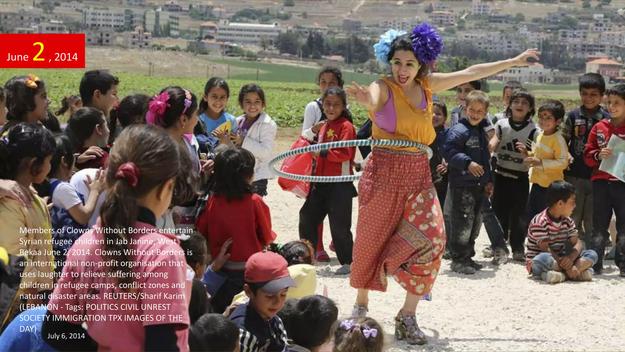 Members of Clowns Without Borders entertain
Syrian refugee children in Jab Janine, West
Bekaa June 2, 2014. Clowns Without Borders is
an international non-profit organisation that
uses laughter to relieve suffering among
children in refugee camps, conflict zones and
natural disaster areas. REUTERS/Sharif Karim
(LEBANON - Tags: POLITICS CIVIL UNREST
SOCIETY IMMIGRATION TPX IMAGES OF THE
DAY)
June 2, 2014
July 6, 2014 45
 