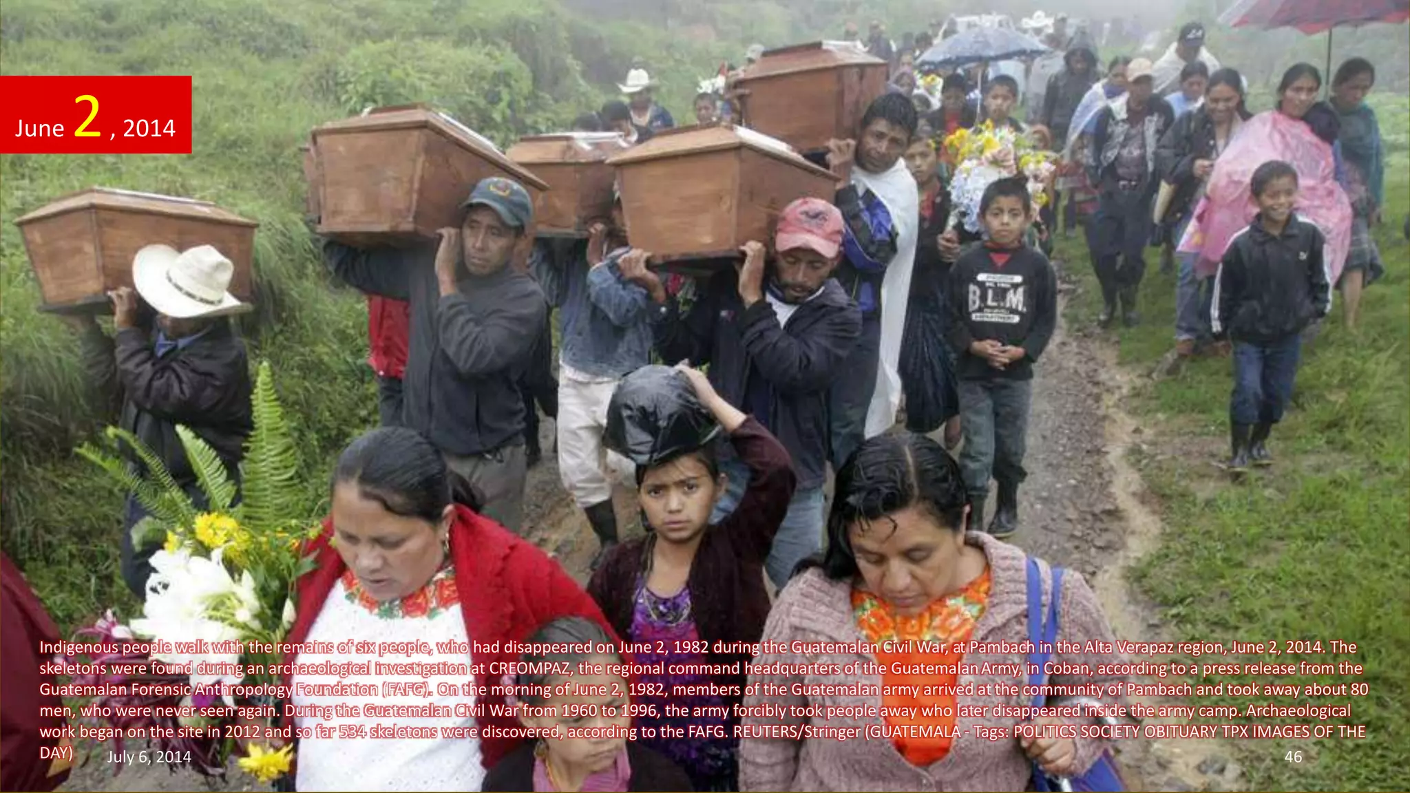 Indigenous people walk with the remains of six people, who had disappeared on June 2, 1982 during the Guatemalan Civil War, at Pambach in the Alta Verapaz region, June 2, 2014. The
skeletons were found during an archaeological investigation at CREOMPAZ, the regional command headquarters of the GuatemalanArmy, in Coban, according to a press release from the
Guatemalan Forensic Anthropology Foundation (FAFG). On the morning of June 2, 1982, members of the Guatemalan army arrived at the community of Pambach and took away about 80
men, who were never seen again. During the Guatemalan Civil War from 1960 to 1996, the army forcibly took people away who later disappeared inside the army camp. Archaeological
work began on the site in 2012 and so far 534 skeletons were discovered, according to the FAFG. REUTERS/Stringer (GUATEMALA - Tags: POLITICS SOCIETY OBITUARY TPX IMAGES OF THE
DAY)
June 2, 2014
July 6, 2014 46
 