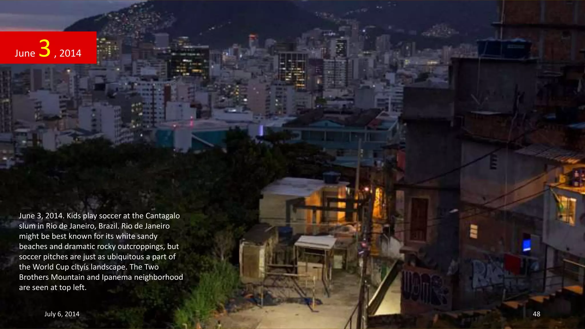 June 3, 2014. Kids play soccer at the Cantagalo
slum in Rio de Janeiro, Brazil. Rio de Janeiro
might be best known for its white sandy
beaches and dramatic rocky outcroppings, but
soccer pitches are just as ubiquitous a part of
the World Cup cityís landscape. The Two
Brothers Mountain and Ipanema neighborhood
are seen at top left.
June 3, 2014
July 6, 2014 48
 