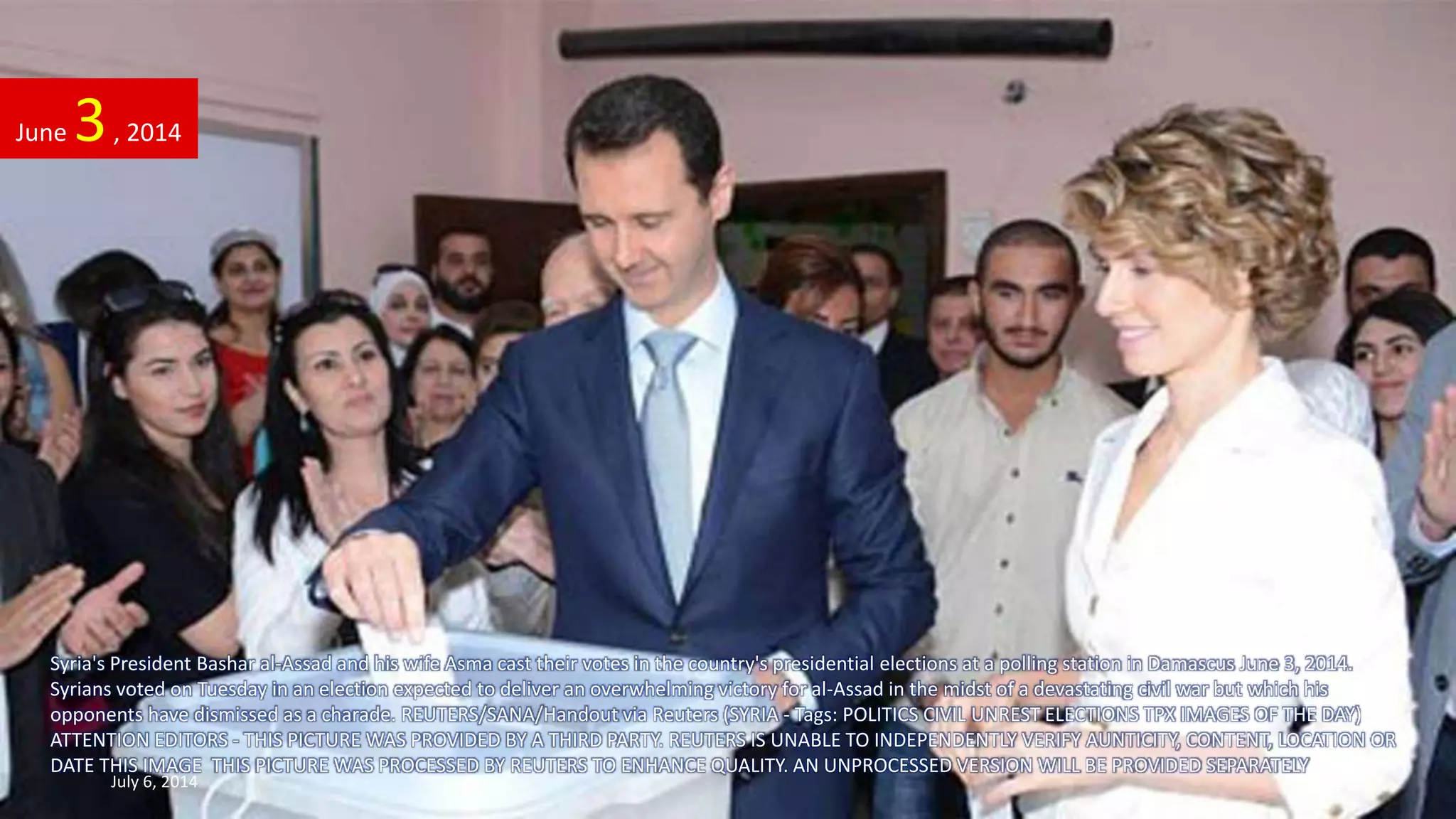 Syria's President Bashar al-Assad and his wife Asma cast their votes in the country's presidential elections at a polling station in Damascus June 3, 2014.
Syrians voted on Tuesday in an election expected to deliver an overwhelming victory for al-Assad in the midst of a devastating civil war but which his
opponents have dismissed as a charade. REUTERS/SANA/Handout via Reuters (SYRIA - Tags: POLITICS CIVIL UNREST ELECTIONS TPX IMAGES OF THE DAY)
ATTENTION EDITORS - THIS PICTURE WAS PROVIDED BY A THIRD PARTY. REUTERS IS UNABLE TO INDEPENDENTLY VERIFY AUNTICITY, CONTENT, LOCATION OR
DATE THIS IMAGE THIS PICTURE WAS PROCESSED BY REUTERS TO ENHANCE QUALITY. AN UNPROCESSED VERSION WILL BE PROVIDED SEPARATELY
June 3, 2014
July 6, 2014 49
 