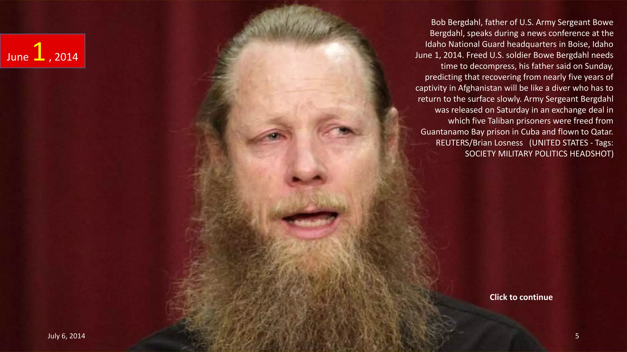 Bob Bergdahl, father of U.S. Army Sergeant Bowe
Bergdahl, speaks during a news conference at the
Idaho National Guard headquarters in Boise, Idaho
June 1, 2014. Freed U.S. soldier Bowe Bergdahl needs
time to decompress, his father said on Sunday,
predicting that recovering from nearly five years of
captivity in Afghanistan will be like a diver who has to
return to the surface slowly. Army Sergeant Bergdahl
was released on Saturday in an exchange deal in
which five Taliban prisoners were freed from
Guantanamo Bay prison in Cuba and flown to Qatar.
REUTERS/Brian Losness (UNITED STATES - Tags:
SOCIETY MILITARY POLITICS HEADSHOT)
June 1, 2014
July 6, 2014 5
Click to continue
 
