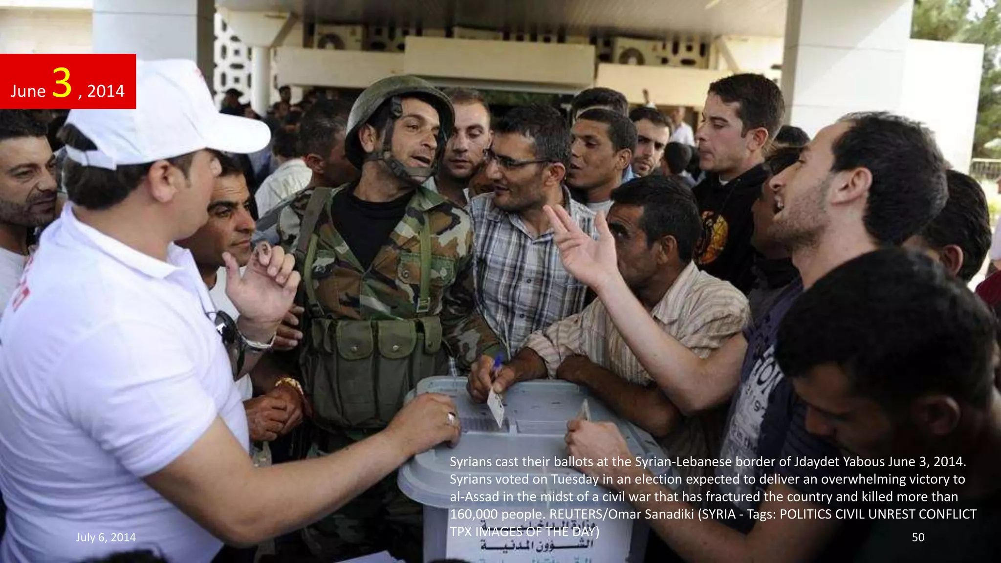 Syrians cast their ballots at the Syrian-Lebanese border of Jdaydet Yabous June 3, 2014.
Syrians voted on Tuesday in an election expected to deliver an overwhelming victory to
al-Assad in the midst of a civil war that has fractured the country and killed more than
160,000 people. REUTERS/Omar Sanadiki (SYRIA - Tags: POLITICS CIVIL UNREST CONFLICT
TPX IMAGES OF THE DAY)
June 3, 2014
July 6, 2014 50
 