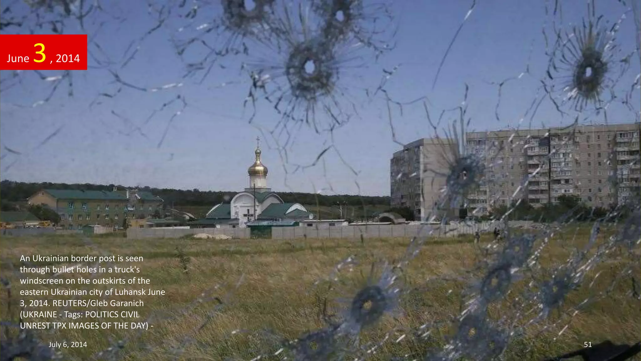 An Ukrainian border post is seen
through bullet holes in a truck's
windscreen on the outskirts of the
eastern Ukrainian city of Luhansk June
3, 2014. REUTERS/Gleb Garanich
(UKRAINE - Tags: POLITICS CIVIL
UNREST TPX IMAGES OF THE DAY) -
June 3, 2014
July 6, 2014 51
 