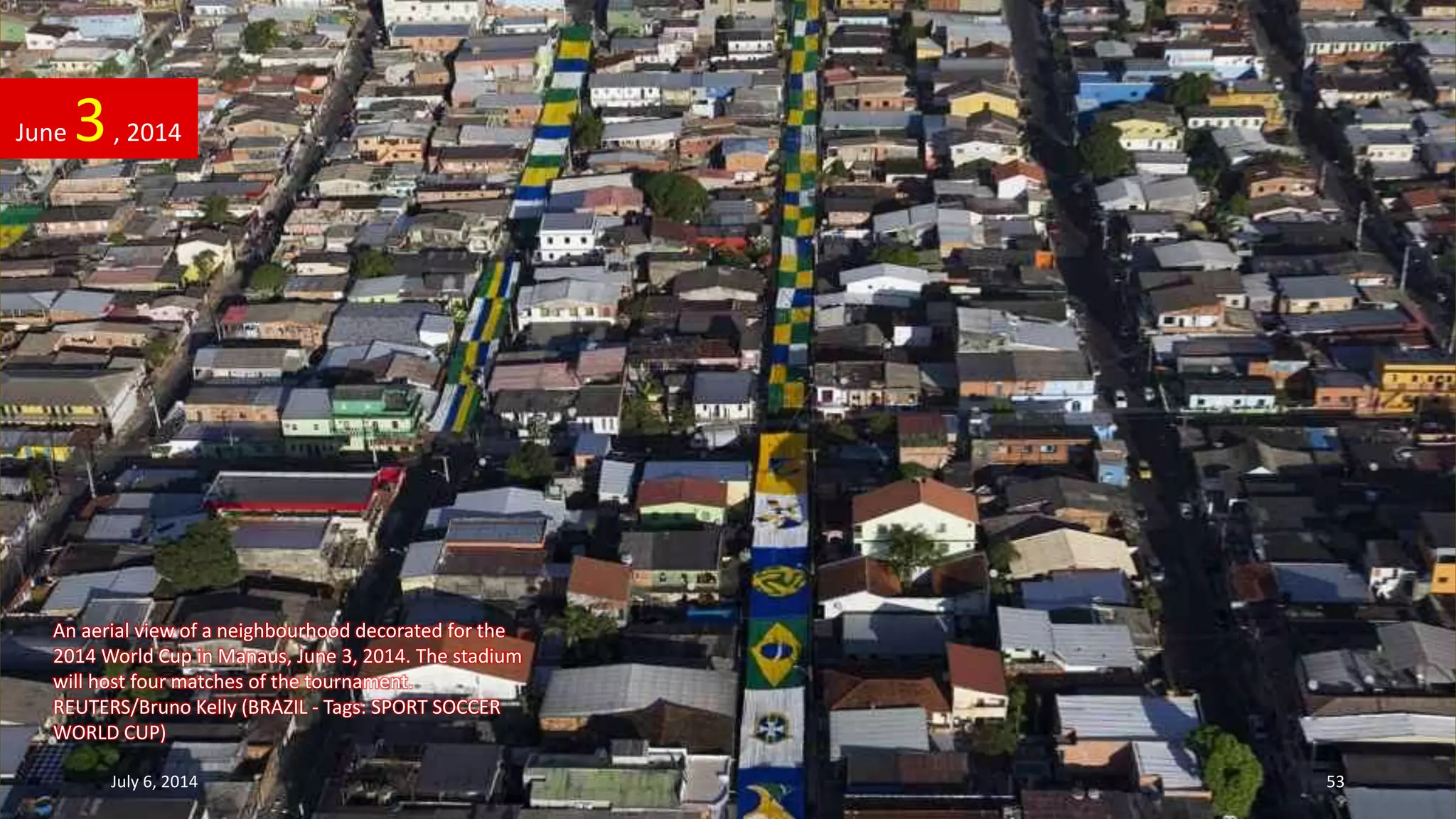 An aerial view of a neighbourhood decorated for the
2014 World Cup in Manaus, June 3, 2014. The stadium
will host four matches of the tournament.
REUTERS/Bruno Kelly (BRAZIL - Tags: SPORT SOCCER
WORLD CUP)
June 3, 2014
July 6, 2014 53
 