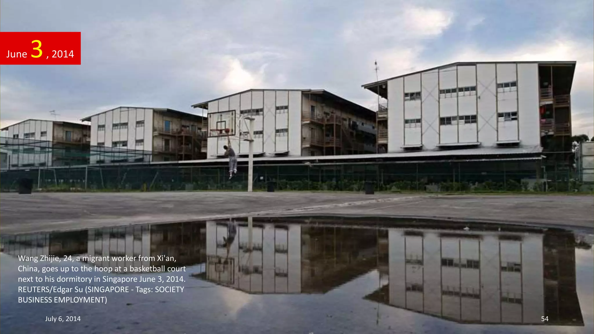 Wang Zhijie, 24, a migrant worker from Xi'an,
China, goes up to the hoop at a basketball court
next to his dormitory in Singapore June 3, 2014.
REUTERS/Edgar Su (SINGAPORE - Tags: SOCIETY
BUSINESS EMPLOYMENT)
June 3, 2014
July 6, 2014 54
 