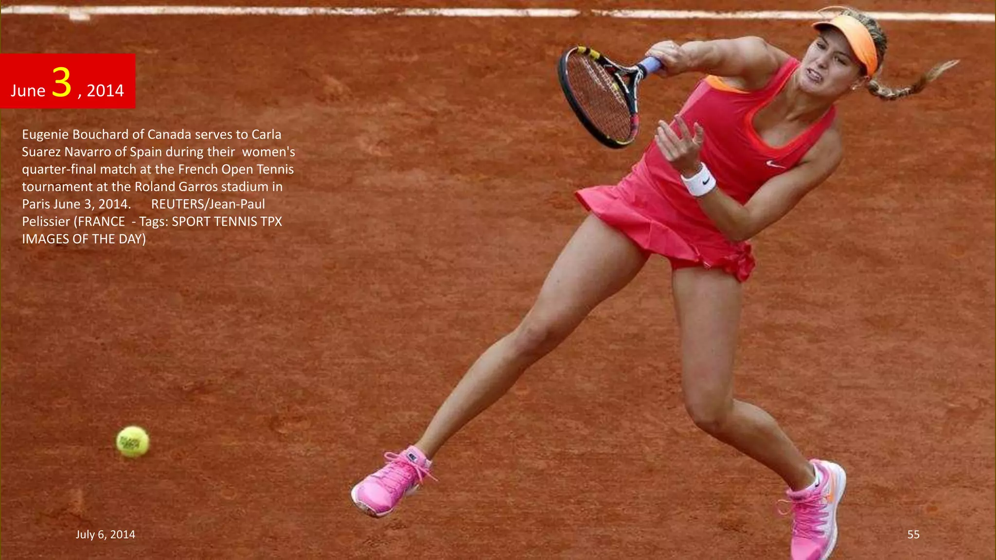 Eugenie Bouchard of Canada serves to Carla
Suarez Navarro of Spain during their women's
quarter-final match at the French Open Tennis
tournament at the Roland Garros stadium in
Paris June 3, 2014. REUTERS/Jean-Paul
Pelissier (FRANCE - Tags: SPORT TENNIS TPX
IMAGES OF THE DAY)
June 3, 2014
July 6, 2014 55
 
