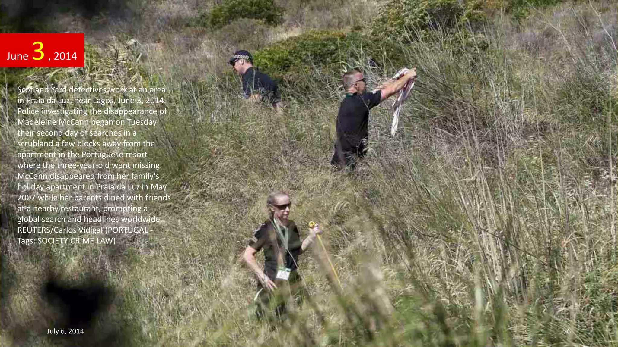 Scotland Yard detectives work at an area
in Praia da Luz, near Lagos, June 3, 2014.
Police investigating the disappearance of
Madeleine McCann began on Tuesday
their second day of searches in a
scrubland a few blocks away from the
apartment in the Portuguese resort
where the three-year-old went missing.
McCann disappeared from her family's
holiday apartment in Praia da Luz in May
2007 while her parents dined with friends
at a nearby restaurant, prompting a
global search and headlines worldwide.
REUTERS/Carlos Vidigal (PORTUGAL -
Tags: SOCIETY CRIME LAW)
June 3, 2014
July 6, 2014 56
 