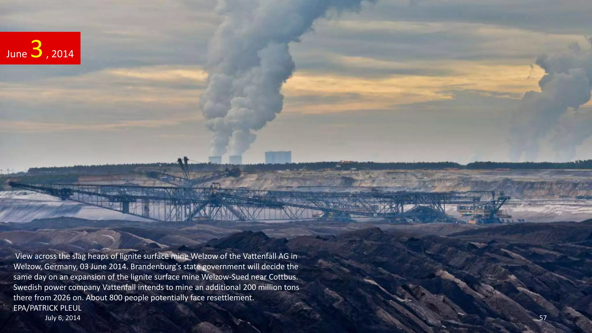 View across the slag heaps of lignite surface mine Welzow of the Vattenfall AG in
Welzow, Germany, 03 June 2014. Brandenburg's state government will decide the
same day on an expansion of the lignite surface mine Welzow-Sued near Cottbus.
Swedish power company Vattenfall intends to mine an additional 200 million tons
there from 2026 on. About 800 people potentially face resettlement.
EPA/PATRICK PLEUL
June 3, 2014
July 6, 2014 57
 