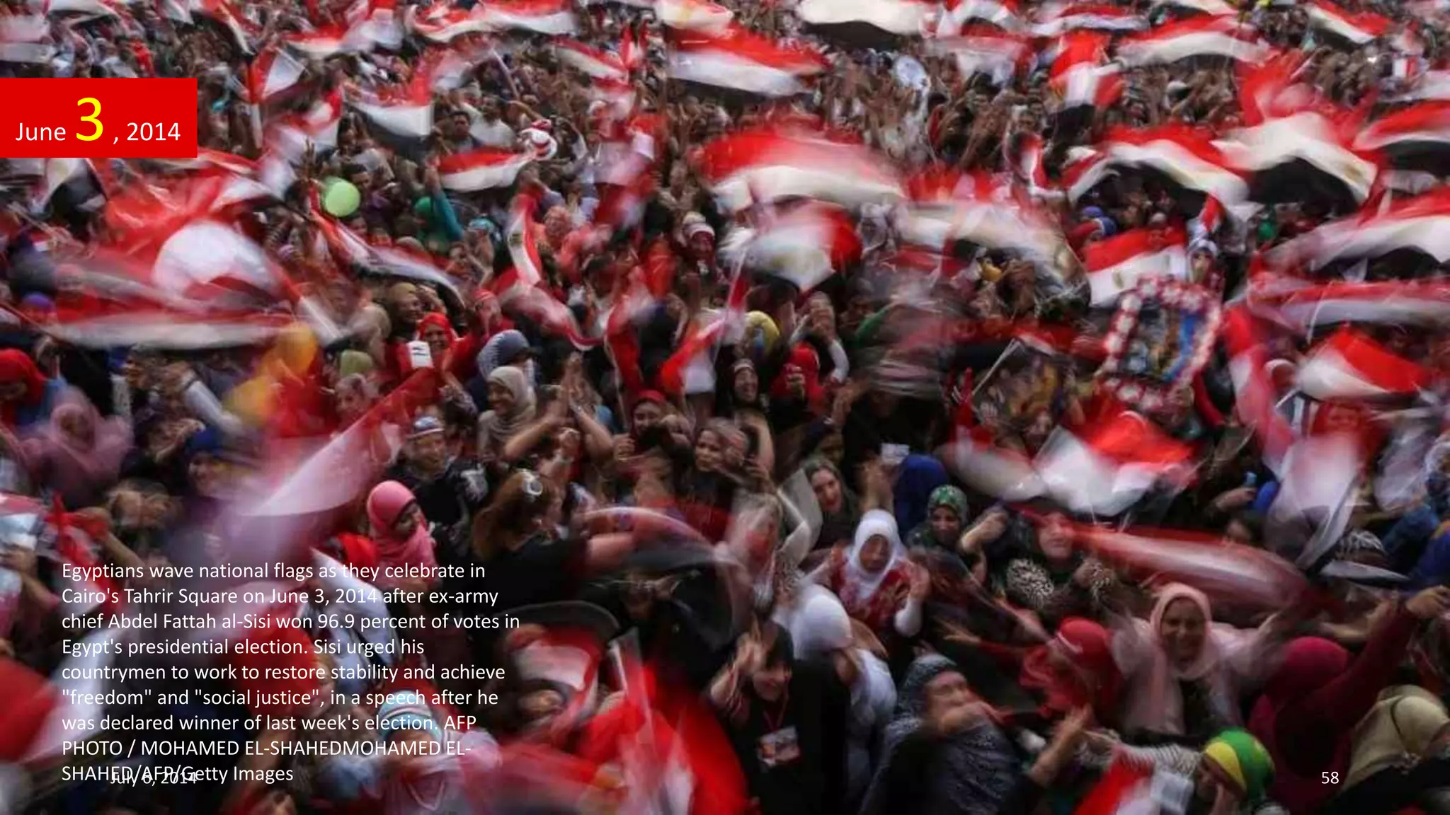 Egyptians wave national flags as they celebrate in
Cairo's Tahrir Square on June 3, 2014 after ex-army
chief Abdel Fattah al-Sisi won 96.9 percent of votes in
Egypt's presidential election. Sisi urged his
countrymen to work to restore stability and achieve
"freedom" and "social justice", in a speech after he
was declared winner of last week's election. AFP
PHOTO / MOHAMED EL-SHAHEDMOHAMED EL-
SHAHED/AFP/Getty Images
June 3, 2014
July 6, 2014 58
 