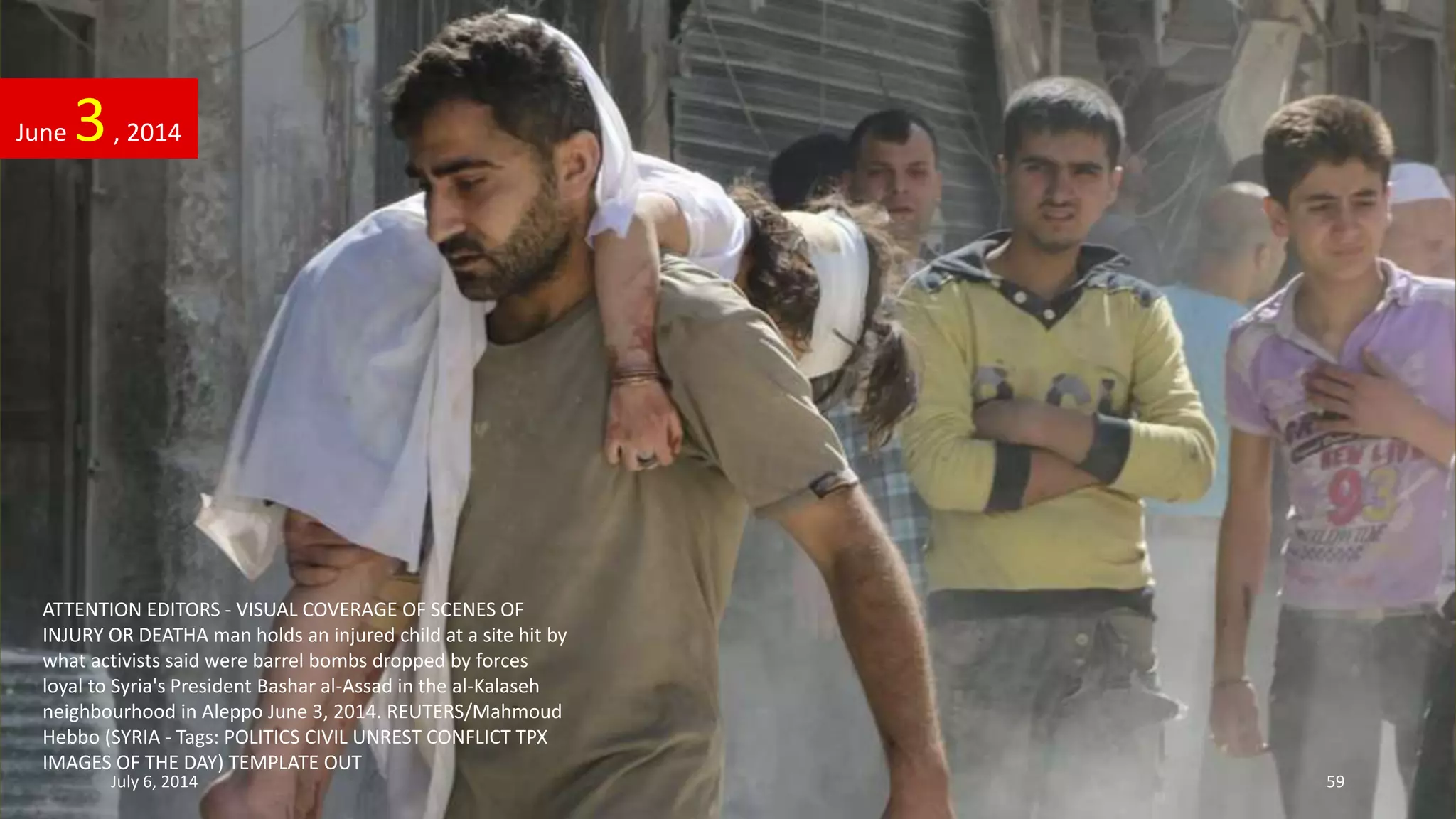 ATTENTION EDITORS - VISUAL COVERAGE OF SCENES OF
INJURY OR DEATHA man holds an injured child at a site hit by
what activists said were barrel bombs dropped by forces
loyal to Syria's President Bashar al-Assad in the al-Kalaseh
neighbourhood in Aleppo June 3, 2014. REUTERS/Mahmoud
Hebbo (SYRIA - Tags: POLITICS CIVIL UNREST CONFLICT TPX
IMAGES OF THE DAY) TEMPLATE OUT
June 3, 2014
July 6, 2014 59
 