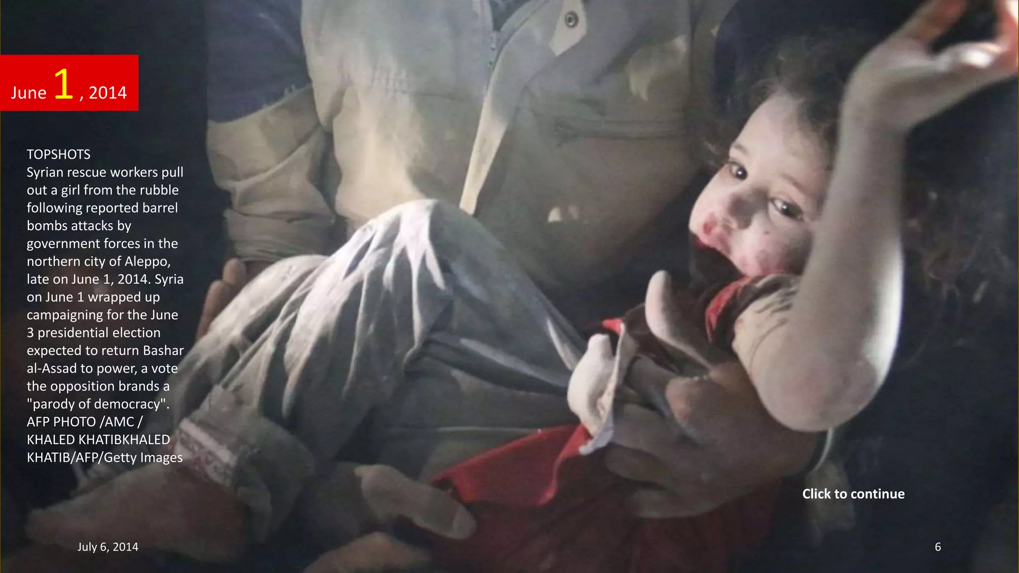 TOPSHOTS
Syrian rescue workers pull
out a girl from the rubble
following reported barrel
bombs attacks by
government forces in the
northern city of Aleppo,
late on June 1, 2014. Syria
on June 1 wrapped up
campaigning for the June
3 presidential election
expected to return Bashar
al-Assad to power, a vote
the opposition brands a
"parody of democracy".
AFP PHOTO /AMC /
KHALED KHATIBKHALED
KHATIB/AFP/Getty Images
June 1, 2014
July 6, 2014 6
Click to continue
 