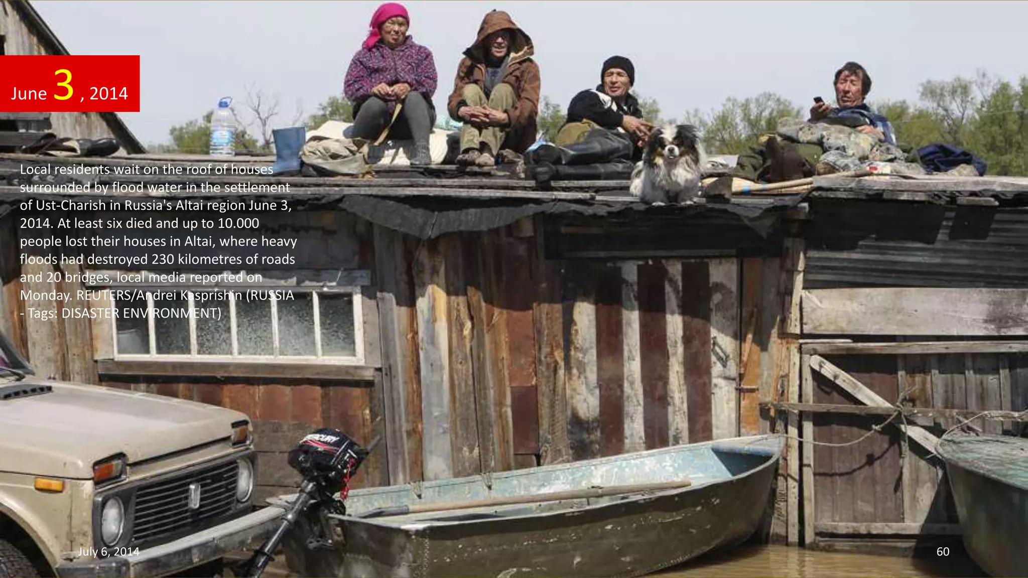 Local residents wait on the roof of houses
surrounded by flood water in the settlement
of Ust-Charish in Russia's Altai region June 3,
2014. At least six died and up to 10.000
people lost their houses in Altai, where heavy
floods had destroyed 230 kilometres of roads
and 20 bridges, local media reported on
Monday. REUTERS/Andrei Kasprishin (RUSSIA
- Tags: DISASTER ENVIRONMENT)
June 3, 2014
July 6, 2014 60
 