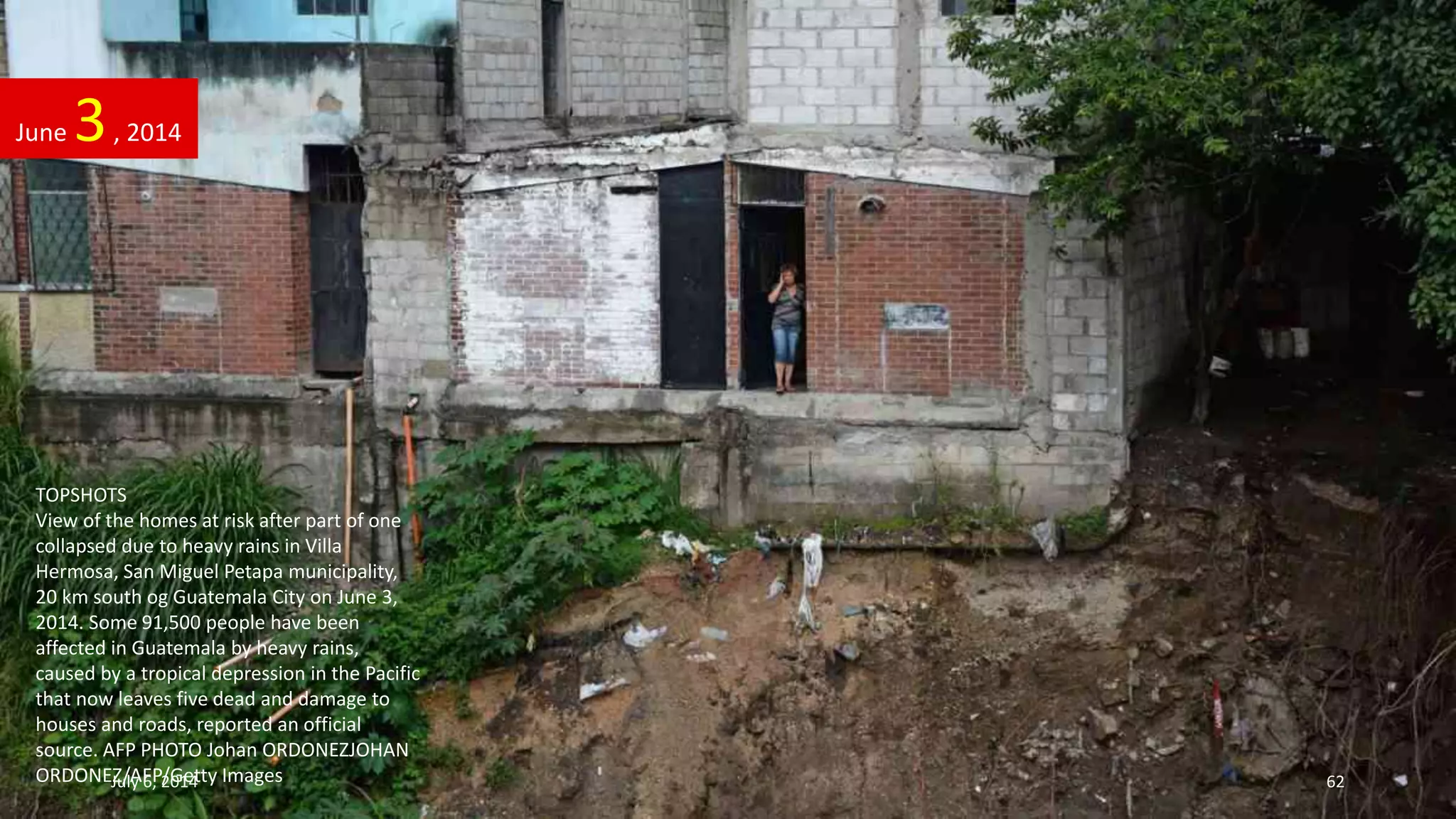 TOPSHOTS
View of the homes at risk after part of one
collapsed due to heavy rains in Villa
Hermosa, San Miguel Petapa municipality,
20 km south og Guatemala City on June 3,
2014. Some 91,500 people have been
affected in Guatemala by heavy rains,
caused by a tropical depression in the Pacific
that now leaves five dead and damage to
houses and roads, reported an official
source. AFP PHOTO Johan ORDONEZJOHAN
ORDONEZ/AFP/Getty Images
June 3, 2014
July 6, 2014 62
 