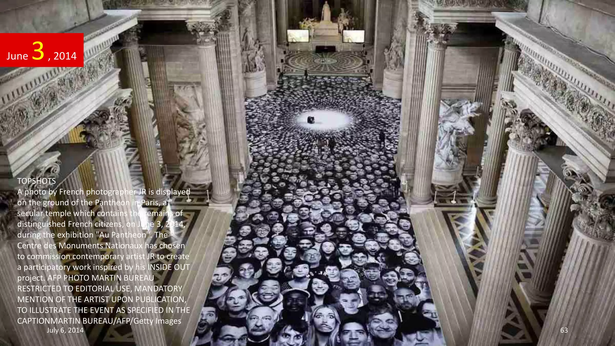 TOPSHOTS
A photo by French photographer JR is displayed
on the ground of the Pantheon in Paris, a
secular temple which contains the remains of
distinguished French citizens, on June 3, 2014,
during the exhibition "Au Pantheon". The
Centre des Monuments Nationaux has chosen
to commission contemporary artist JR to create
a participatory work inspired by his INSIDE OUT
project. AFP PHOTO MARTIN BUREAU
RESTRICTED TO EDITORIAL USE, MANDATORY
MENTION OF THE ARTIST UPON PUBLICATION,
TO ILLUSTRATE THE EVENT AS SPECIFIED IN THE
CAPTIONMARTIN BUREAU/AFP/Getty Images
June 3, 2014
July 6, 2014 63
 
