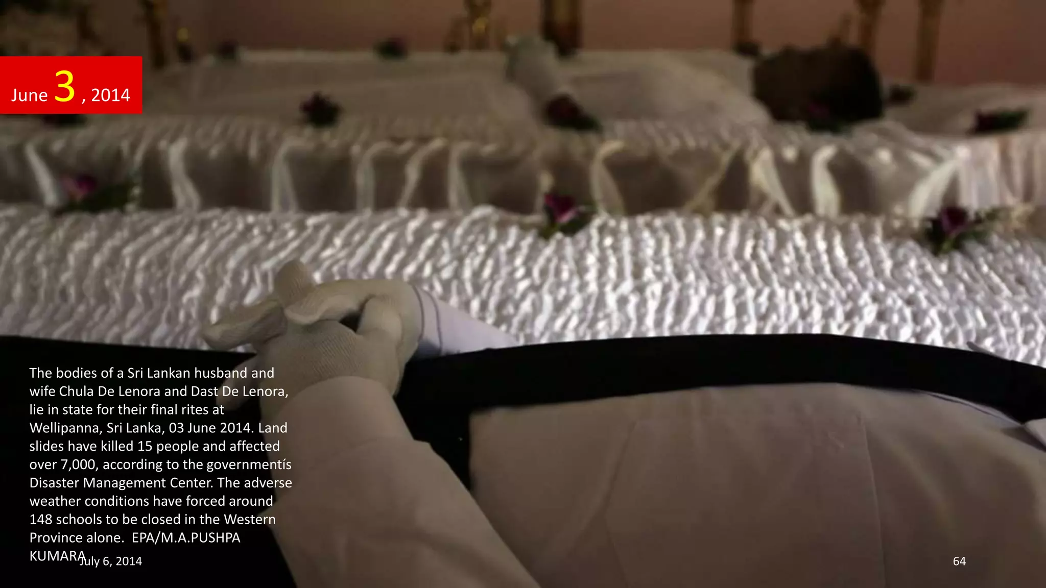 The bodies of a Sri Lankan husband and
wife Chula De Lenora and Dast De Lenora,
lie in state for their final rites at
Wellipanna, Sri Lanka, 03 June 2014. Land
slides have killed 15 people and affected
over 7,000, according to the governmentís
Disaster Management Center. The adverse
weather conditions have forced around
148 schools to be closed in the Western
Province alone. EPA/M.A.PUSHPA
KUMARA
June 3, 2014
July 6, 2014 64
 