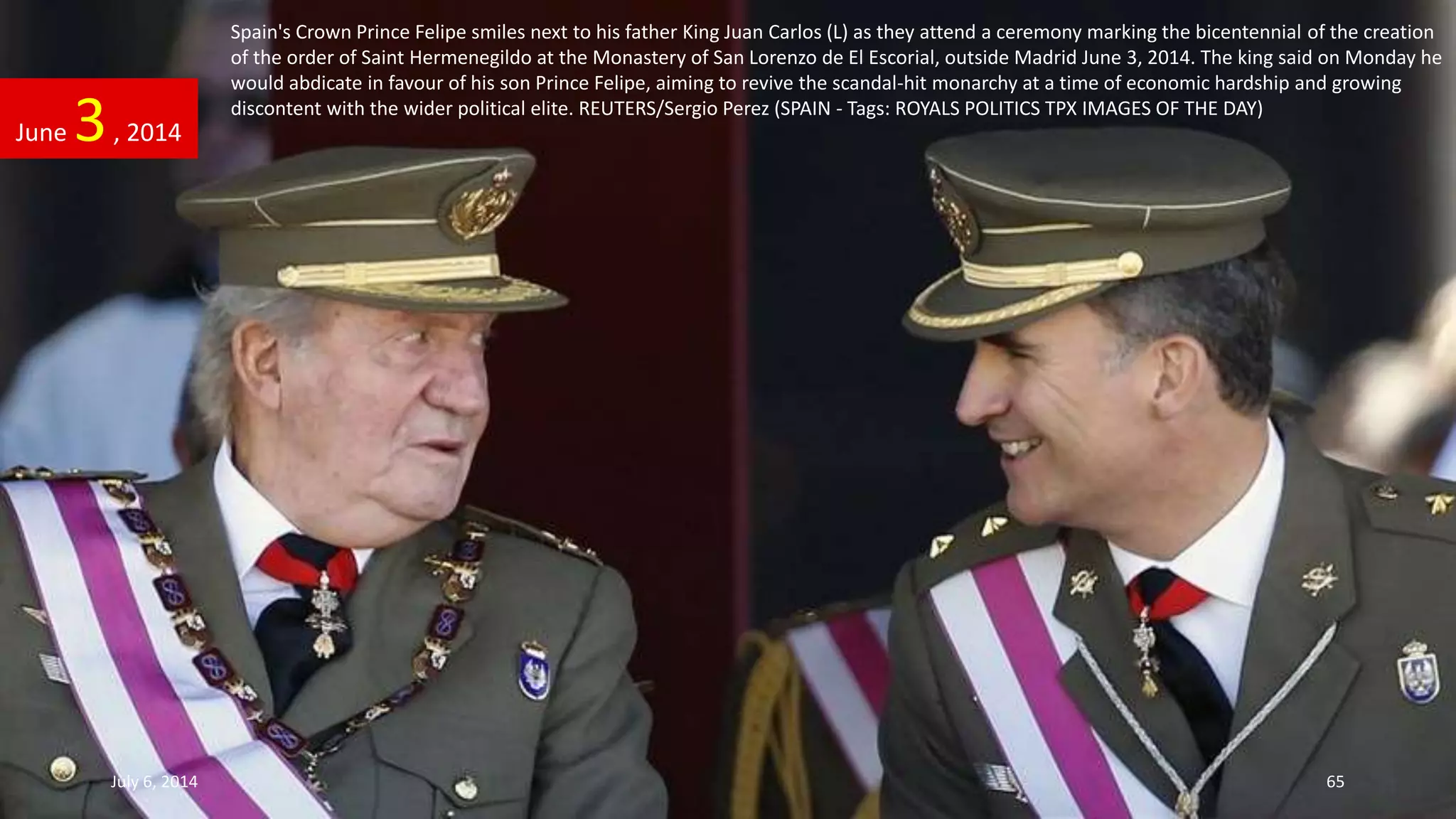Spain's Crown Prince Felipe smiles next to his father King Juan Carlos (L) as they attend a ceremony marking the bicentennial of the creation
of the order of Saint Hermenegildo at the Monastery of San Lorenzo de El Escorial, outside Madrid June 3, 2014. The king said on Monday he
would abdicate in favour of his son Prince Felipe, aiming to revive the scandal-hit monarchy at a time of economic hardship and growing
discontent with the wider political elite. REUTERS/Sergio Perez (SPAIN - Tags: ROYALS POLITICS TPX IMAGES OF THE DAY)
June 3, 2014
July 6, 2014 65
 