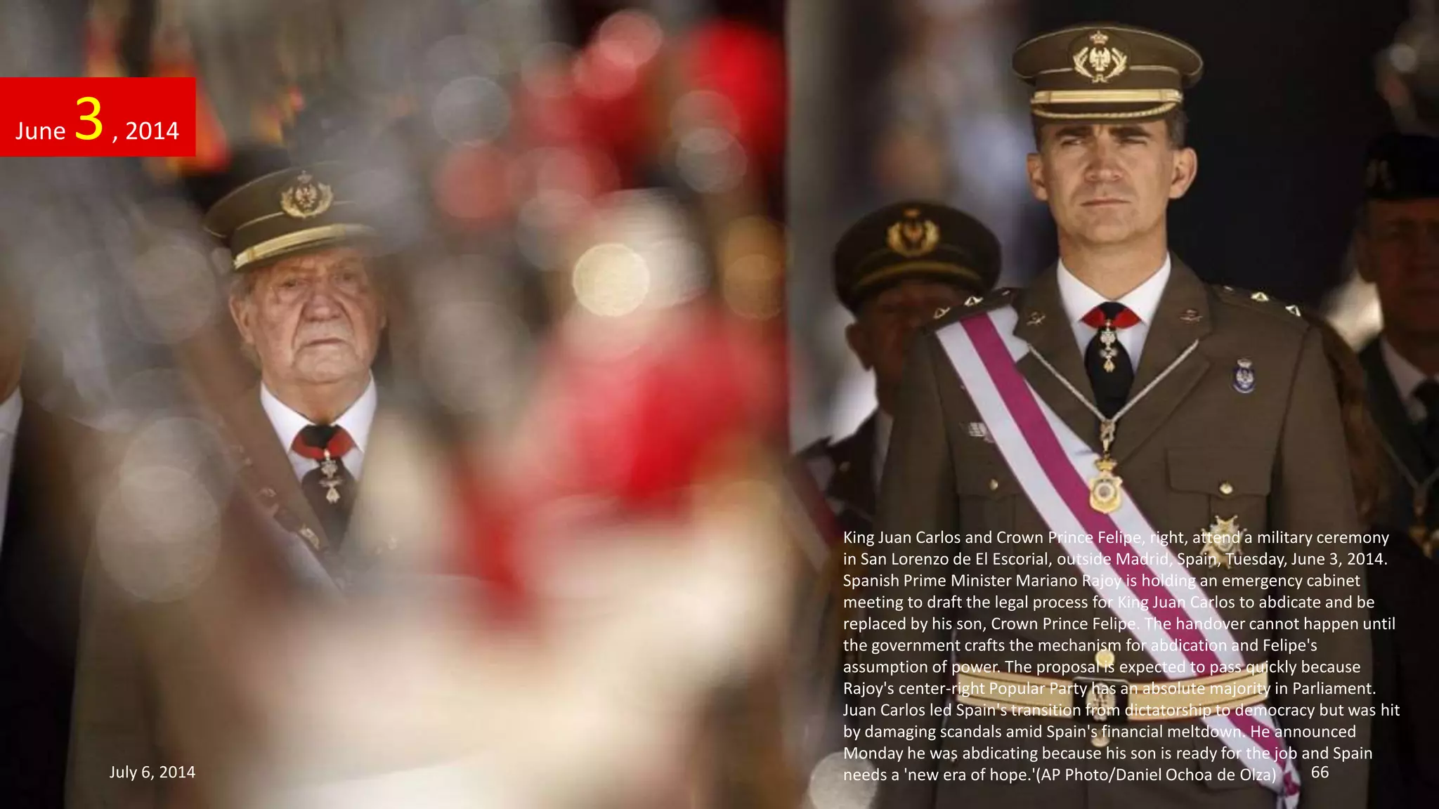 King Juan Carlos and Crown Prince Felipe, right, attend a military ceremony
in San Lorenzo de El Escorial, outside Madrid, Spain, Tuesday, June 3, 2014.
Spanish Prime Minister Mariano Rajoy is holding an emergency cabinet
meeting to draft the legal process for King Juan Carlos to abdicate and be
replaced by his son, Crown Prince Felipe. The handover cannot happen until
the government crafts the mechanism for abdication and Felipe's
assumption of power. The proposal is expected to pass quickly because
Rajoy's center-right Popular Party has an absolute majority in Parliament.
Juan Carlos led Spain's transition from dictatorship to democracy but was hit
by damaging scandals amid Spain's financial meltdown. He announced
Monday he was abdicating because his son is ready for the job and Spain
needs a 'new era of hope.'(AP Photo/Daniel Ochoa de Olza)
June 3, 2014
July 6, 2014 66
 