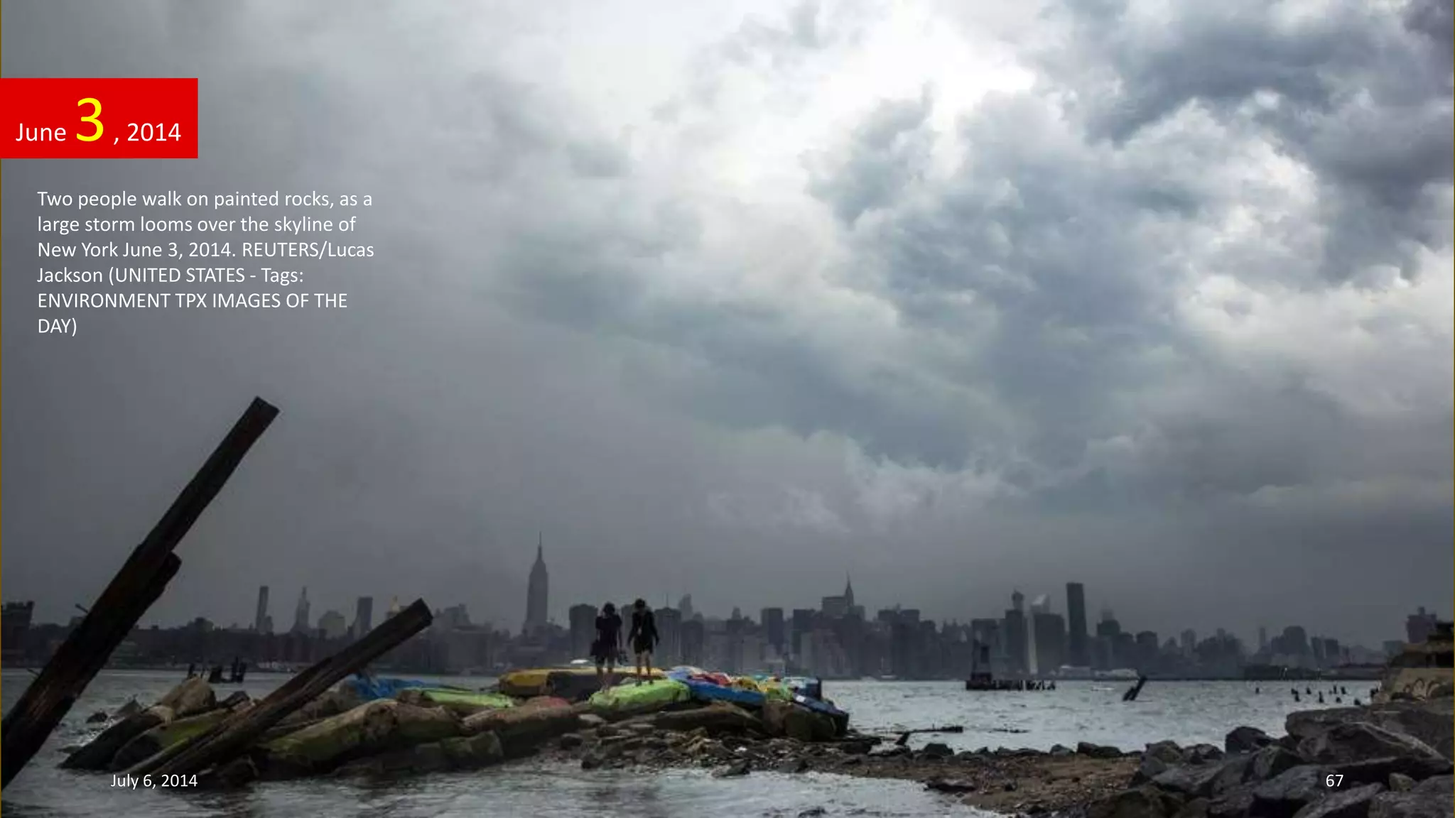 Two people walk on painted rocks, as a
large storm looms over the skyline of
New York June 3, 2014. REUTERS/Lucas
Jackson (UNITED STATES - Tags:
ENVIRONMENT TPX IMAGES OF THE
DAY)
June 3, 2014
July 6, 2014 67
 