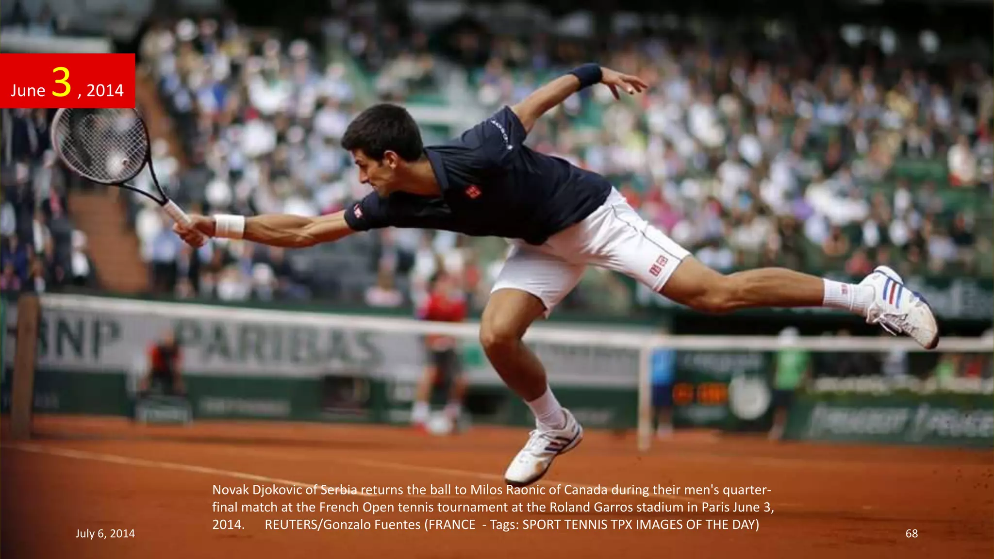 Novak Djokovic of Serbia returns the ball to Milos Raonic of Canada during their men's quarter-
final match at the French Open tennis tournament at the Roland Garros stadium in Paris June 3,
2014. REUTERS/Gonzalo Fuentes (FRANCE - Tags: SPORT TENNIS TPX IMAGES OF THE DAY)
June 3, 2014
July 6, 2014 68
 