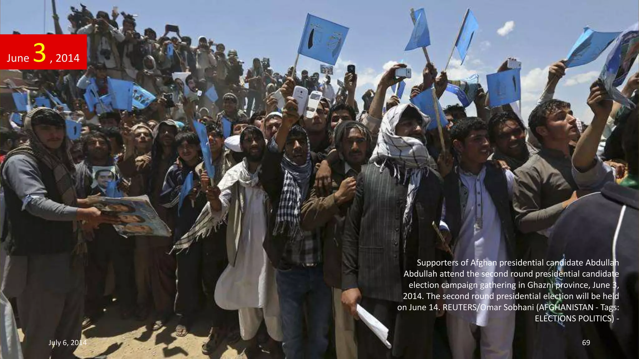 Supporters of Afghan presidential candidate Abdullah
Abdullah attend the second round presidential candidate
election campaign gathering in Ghazni province, June 3,
2014. The second round presidential election will be held
on June 14. REUTERS/Omar Sobhani (AFGHANISTAN - Tags:
ELECTIONS POLITICS) -
June 3, 2014
July 6, 2014 69
 