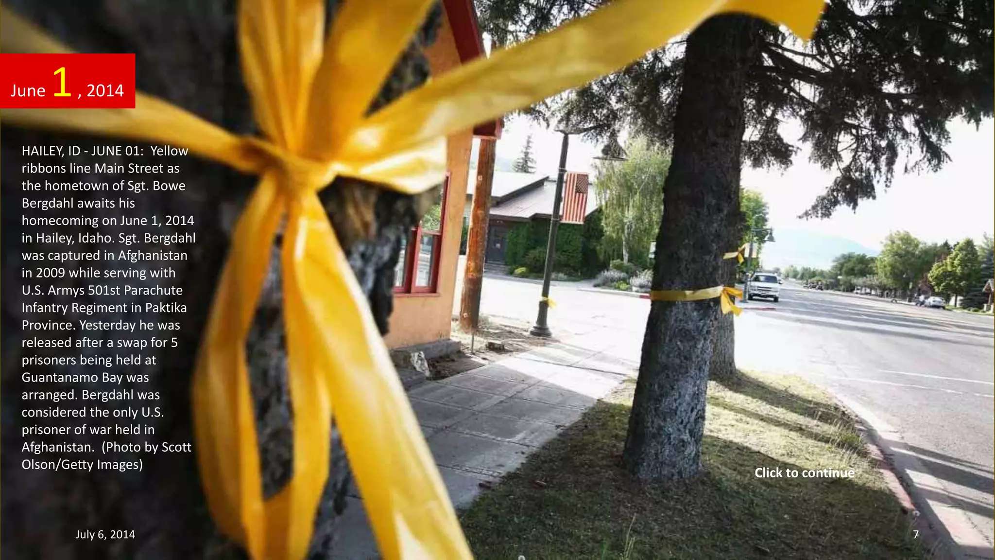 HAILEY, ID - JUNE 01: Yellow
ribbons line Main Street as
the hometown of Sgt. Bowe
Bergdahl awaits his
homecoming on June 1, 2014
in Hailey, Idaho. Sgt. Bergdahl
was captured in Afghanistan
in 2009 while serving with
U.S. Armys 501st Parachute
Infantry Regiment in Paktika
Province. Yesterday he was
released after a swap for 5
prisoners being held at
Guantanamo Bay was
arranged. Bergdahl was
considered the only U.S.
prisoner of war held in
Afghanistan. (Photo by Scott
Olson/Getty Images)
June 1, 2014
July 6, 2014 7
Click to continue
 