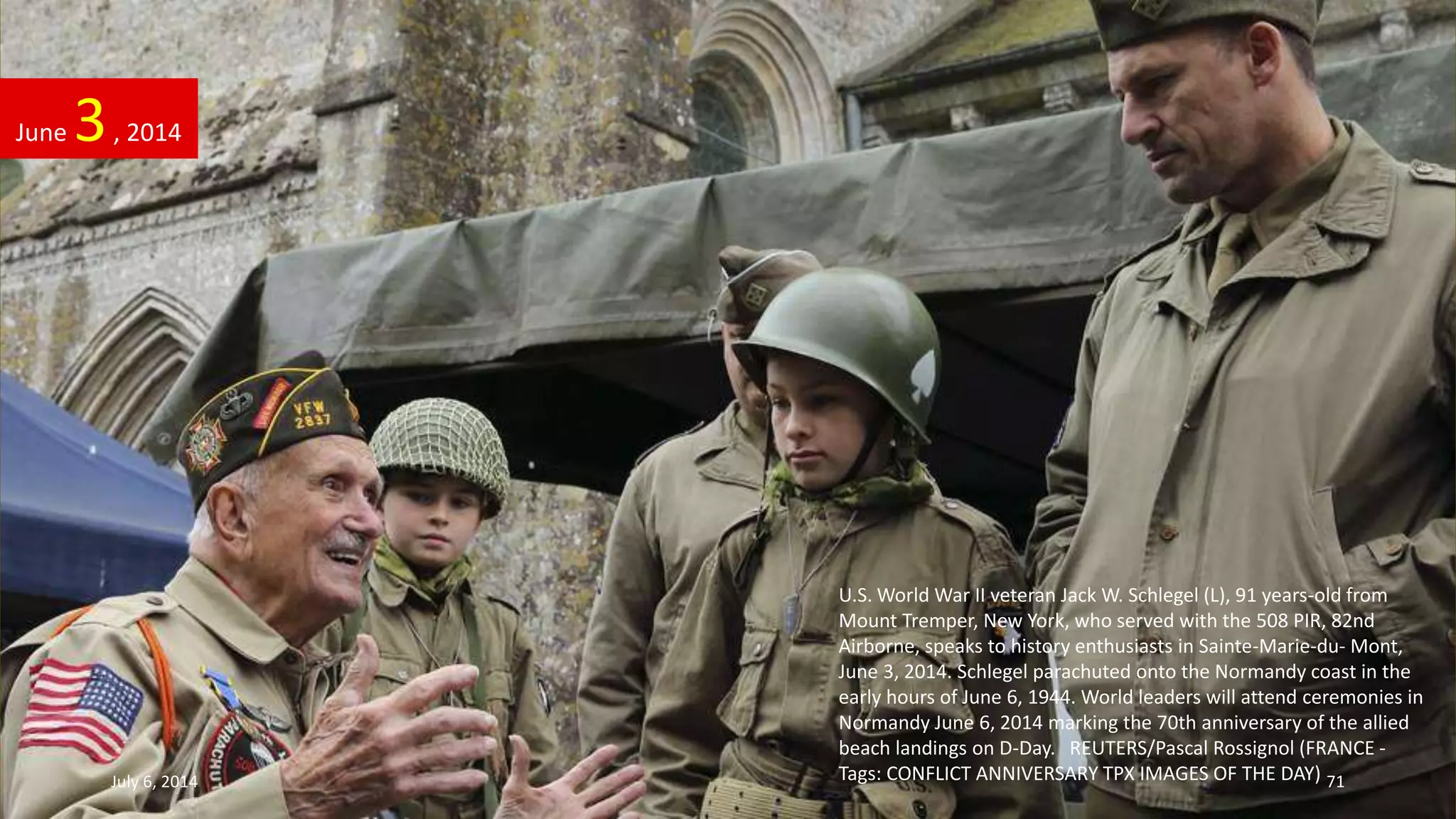 U.S. World War II veteran Jack W. Schlegel (L), 91 years-old from
Mount Tremper, New York, who served with the 508 PIR, 82nd
Airborne, speaks to history enthusiasts in Sainte-Marie-du- Mont,
June 3, 2014. Schlegel parachuted onto the Normandy coast in the
early hours of June 6, 1944. World leaders will attend ceremonies in
Normandy June 6, 2014 marking the 70th anniversary of the allied
beach landings on D-Day. REUTERS/Pascal Rossignol (FRANCE -
Tags: CONFLICT ANNIVERSARY TPX IMAGES OF THE DAY)
June 3, 2014
July 6, 2014 71
 