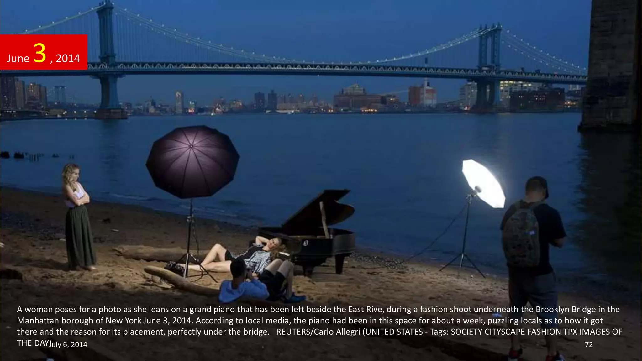 A woman poses for a photo as she leans on a grand piano that has been left beside the East Rive, during a fashion shoot underneath the Brooklyn Bridge in the
Manhattan borough of New York June 3, 2014. According to local media, the piano had been in this space for about a week, puzzling locals as to how it got
there and the reason for its placement, perfectly under the bridge. REUTERS/Carlo Allegri (UNITED STATES - Tags: SOCIETY CITYSCAPE FASHION TPX IMAGES OF
THE DAY)
June 3, 2014
July 6, 2014 72
 