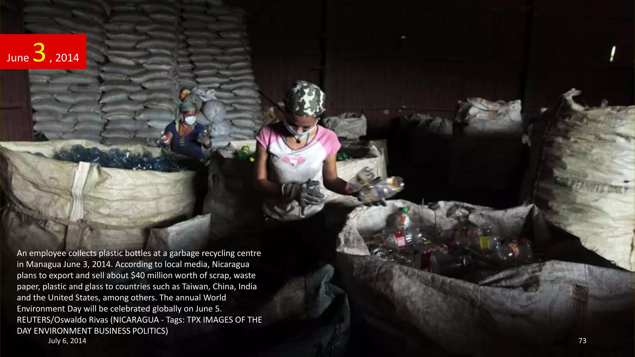 An employee collects plastic bottles at a garbage recycling centre
in Managua June 3, 2014. According to local media, Nicaragua
plans to export and sell about $40 million worth of scrap, waste
paper, plastic and glass to countries such as Taiwan, China, India
and the United States, among others. The annual World
Environment Day will be celebrated globally on June 5.
REUTERS/Oswaldo Rivas (NICARAGUA - Tags: TPX IMAGES OF THE
DAY ENVIRONMENT BUSINESS POLITICS)
June 3, 2014
July 6, 2014 73
 