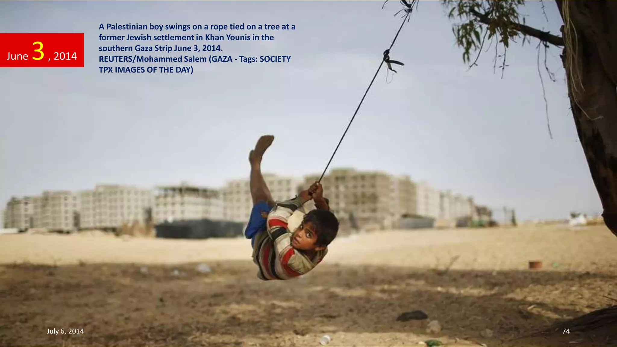 A Palestinian boy swings on a rope tied on a tree at a
former Jewish settlement in Khan Younis in the
southern Gaza Strip June 3, 2014.
REUTERS/Mohammed Salem (GAZA - Tags: SOCIETY
TPX IMAGES OF THE DAY)
June 3, 2014
July 6, 2014 74
 