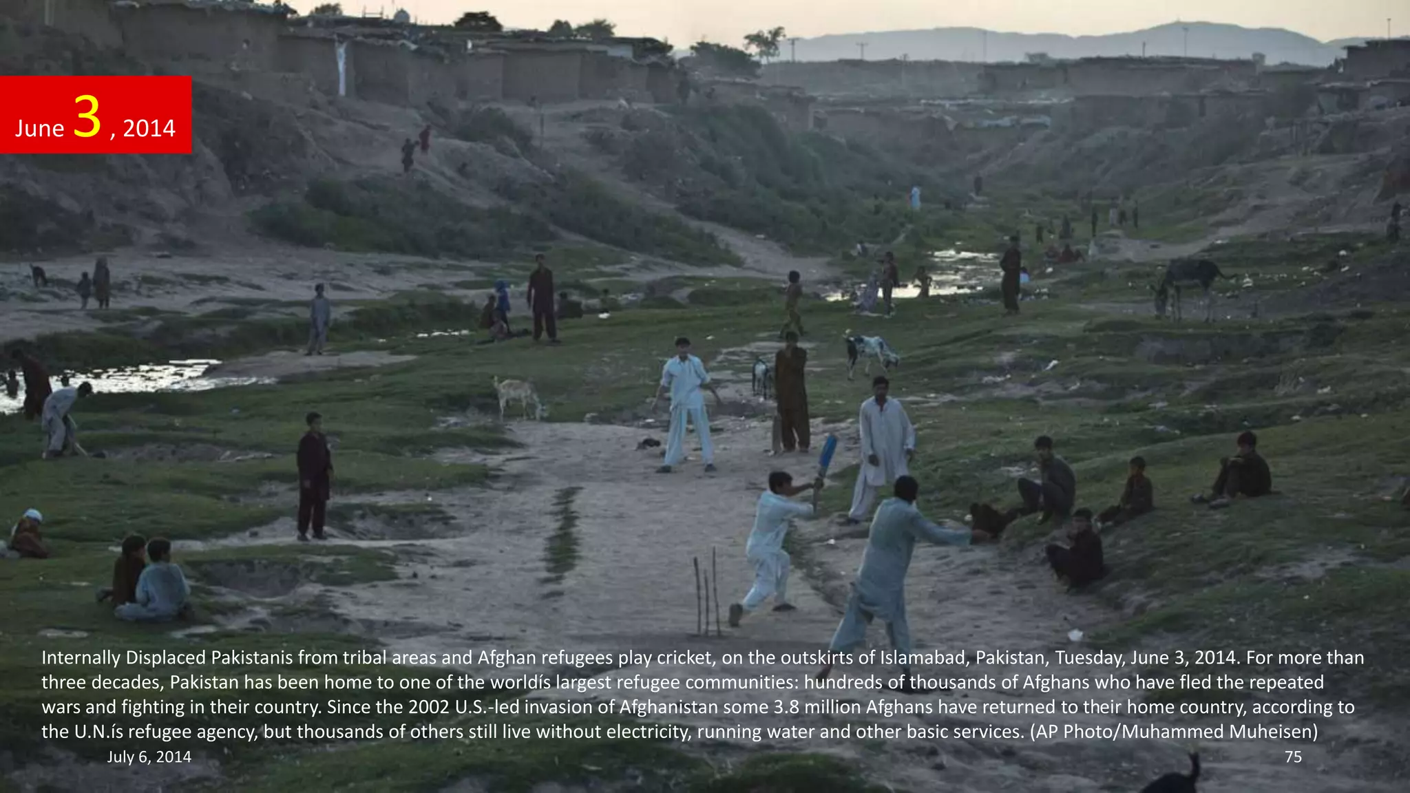 Internally Displaced Pakistanis from tribal areas and Afghan refugees play cricket, on the outskirts of Islamabad, Pakistan, Tuesday, June 3, 2014. For more than
three decades, Pakistan has been home to one of the worldís largest refugee communities: hundreds of thousands of Afghans who have fled the repeated
wars and fighting in their country. Since the 2002 U.S.-led invasion of Afghanistan some 3.8 million Afghans have returned to their home country, according to
the U.N.ís refugee agency, but thousands of others still live without electricity, running water and other basic services. (AP Photo/Muhammed Muheisen)
June 3, 2014
July 6, 2014 75
 