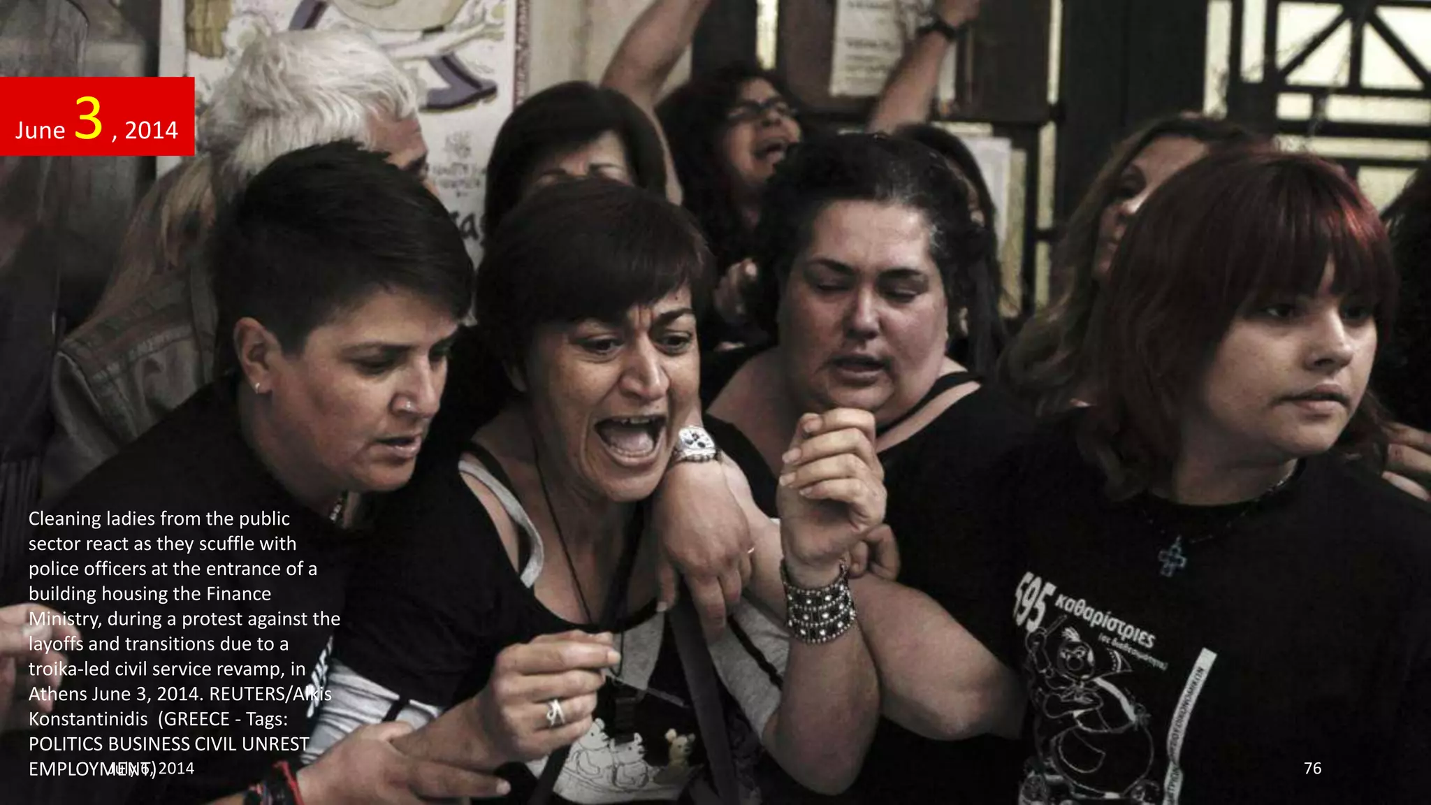 Cleaning ladies from the public
sector react as they scuffle with
police officers at the entrance of a
building housing the Finance
Ministry, during a protest against the
layoffs and transitions due to a
troika-led civil service revamp, in
Athens June 3, 2014. REUTERS/Alkis
Konstantinidis (GREECE - Tags:
POLITICS BUSINESS CIVIL UNREST
EMPLOYMENT)
June 3, 2014
July 6, 2014 76
 