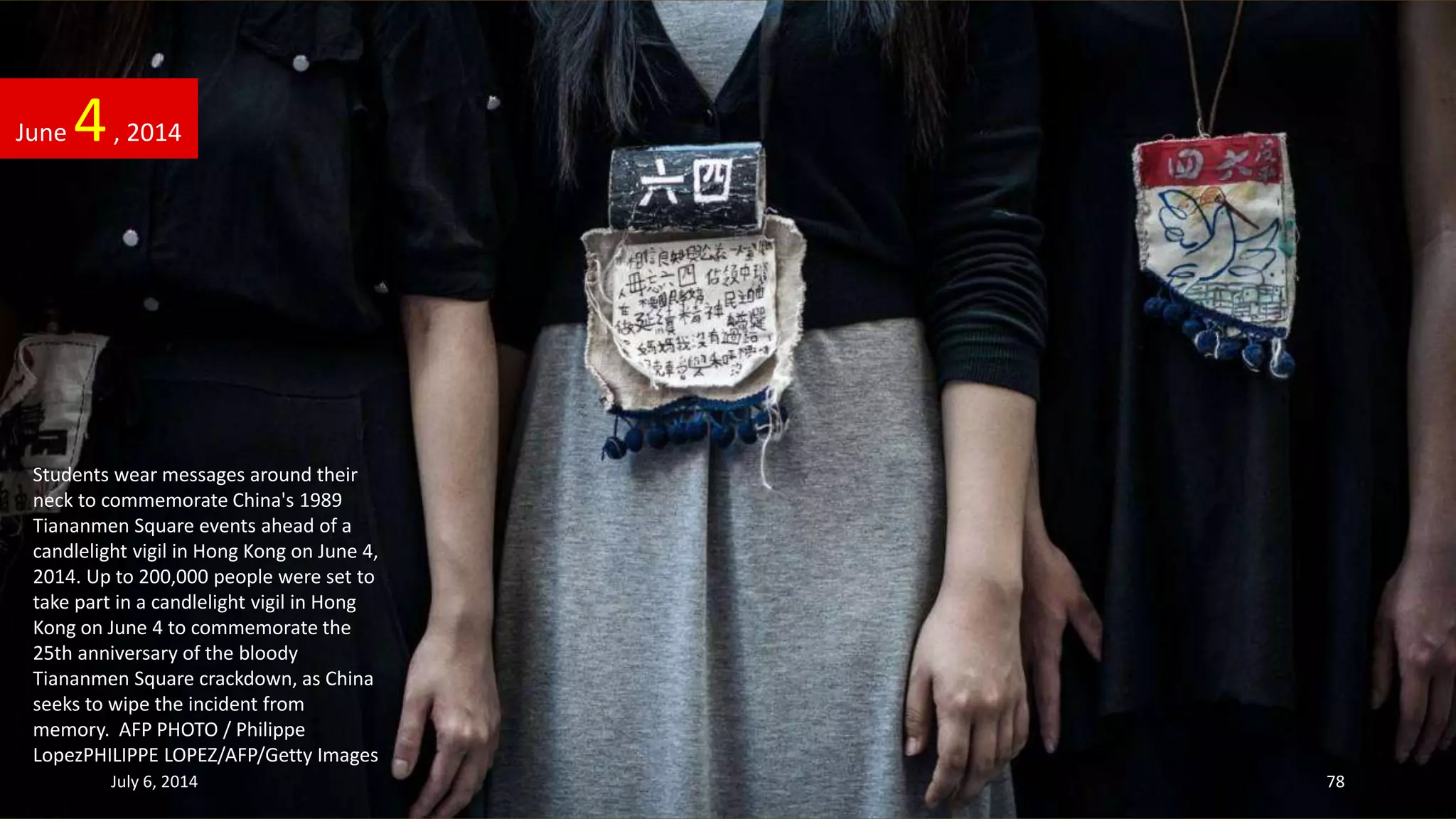Students wear messages around their
neck to commemorate China's 1989
Tiananmen Square events ahead of a
candlelight vigil in Hong Kong on June 4,
2014. Up to 200,000 people were set to
take part in a candlelight vigil in Hong
Kong on June 4 to commemorate the
25th anniversary of the bloody
Tiananmen Square crackdown, as China
seeks to wipe the incident from
memory. AFP PHOTO / Philippe
LopezPHILIPPE LOPEZ/AFP/Getty Images
June 4, 2014
July 6, 2014 78
 
