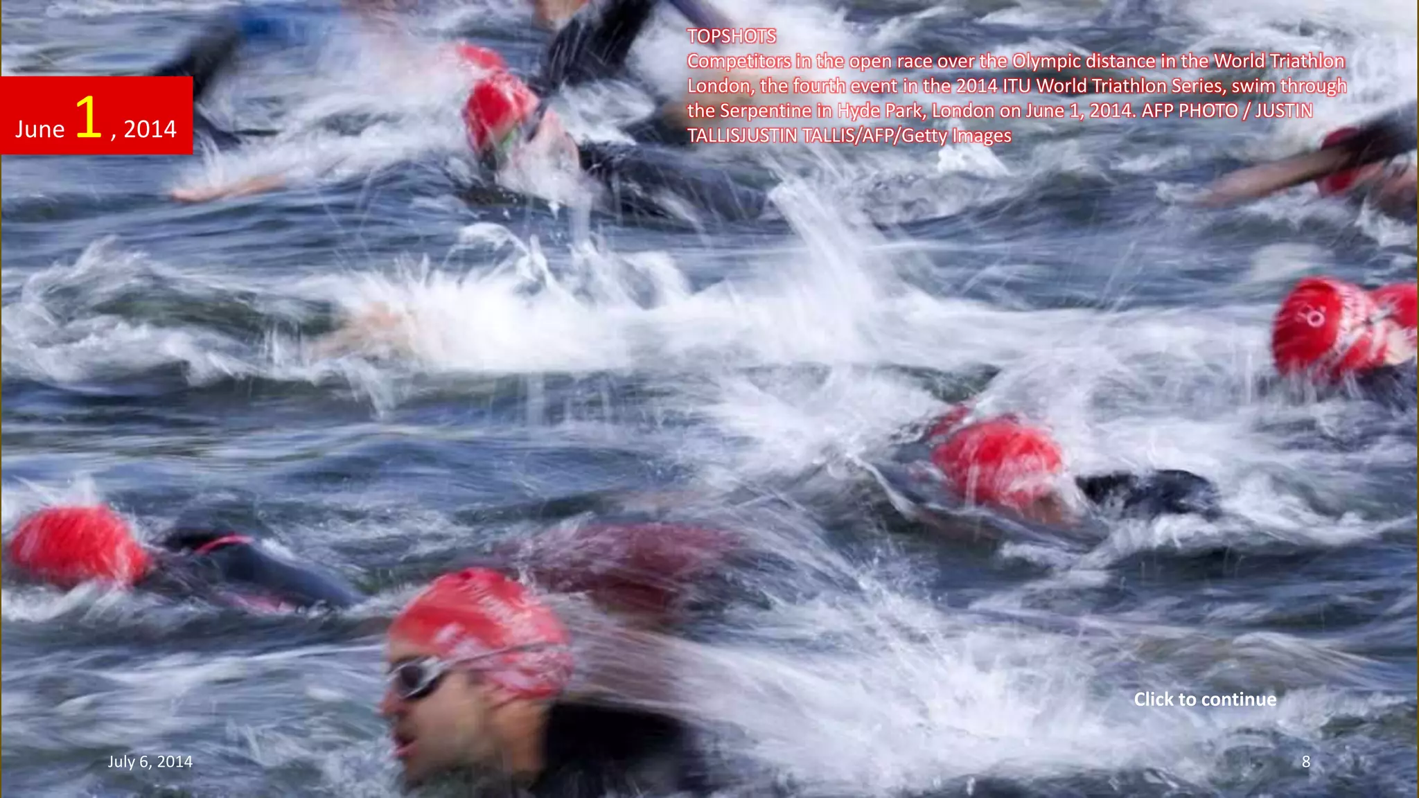 TOPSHOTS
Competitors in the open race over the Olympic distance in the World Triathlon
London, the fourth event in the 2014 ITU World Triathlon Series, swim through
the Serpentine in Hyde Park, London on June 1, 2014. AFP PHOTO / JUSTIN
TALLISJUSTIN TALLIS/AFP/Getty ImagesJune 1, 2014
July 6, 2014 8
Click to continue
 