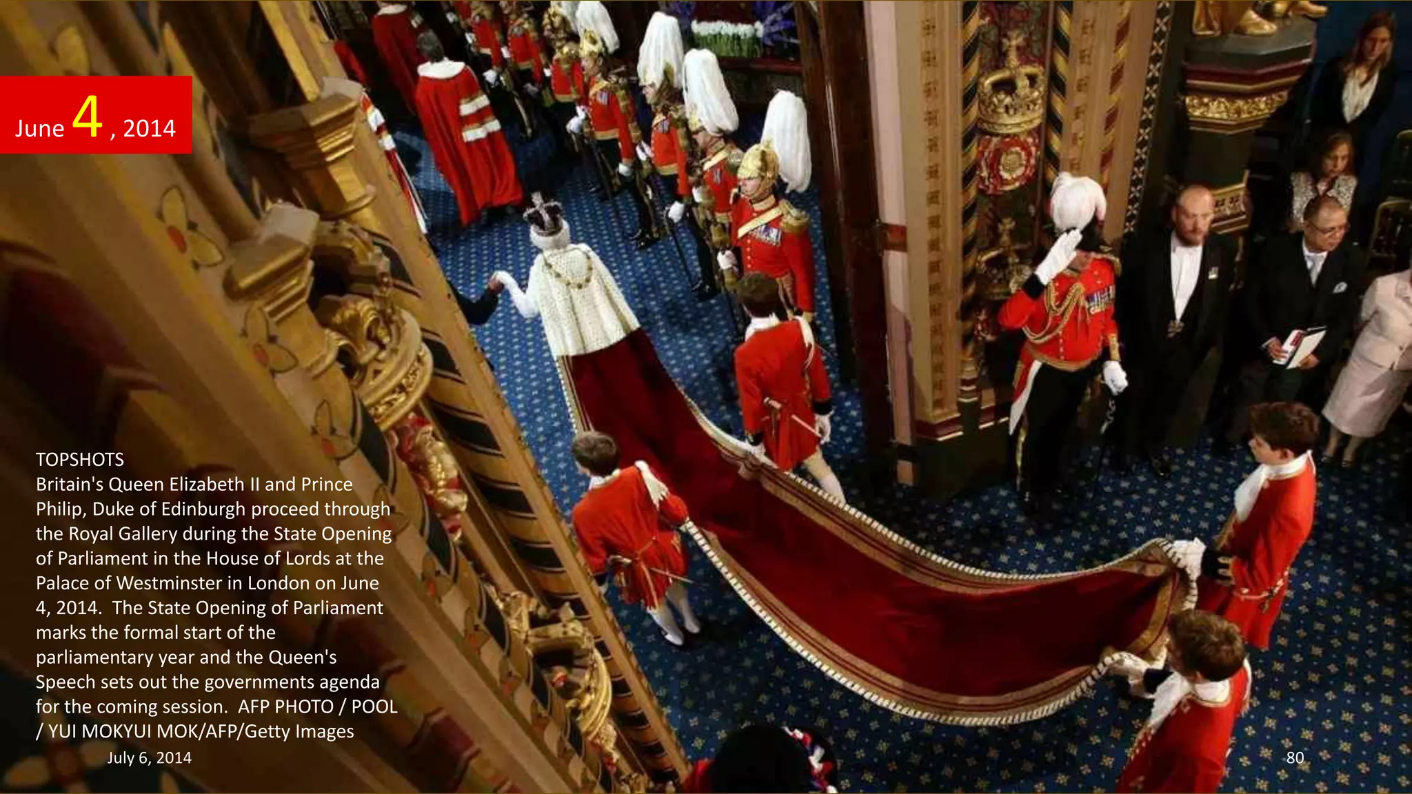 TOPSHOTS
Britain's Queen Elizabeth II and Prince
Philip, Duke of Edinburgh proceed through
the Royal Gallery during the State Opening
of Parliament in the House of Lords at the
Palace of Westminster in London on June
4, 2014. The State Opening of Parliament
marks the formal start of the
parliamentary year and the Queen's
Speech sets out the governments agenda
for the coming session. AFP PHOTO / POOL
/ YUI MOKYUI MOK/AFP/Getty Images
June 4, 2014
July 6, 2014 80
 