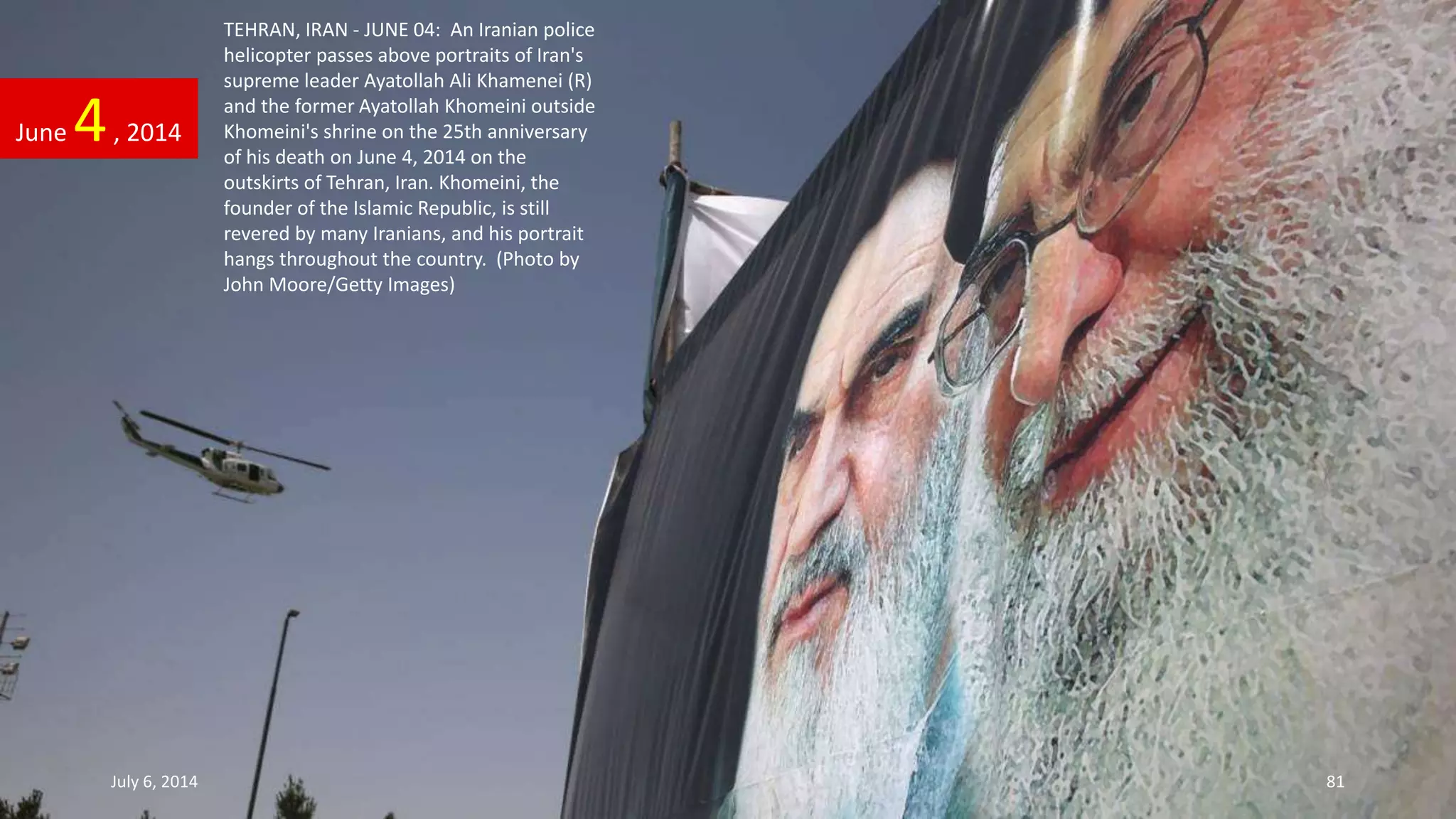 TEHRAN, IRAN - JUNE 04: An Iranian police
helicopter passes above portraits of Iran's
supreme leader Ayatollah Ali Khamenei (R)
and the former Ayatollah Khomeini outside
Khomeini's shrine on the 25th anniversary
of his death on June 4, 2014 on the
outskirts of Tehran, Iran. Khomeini, the
founder of the Islamic Republic, is still
revered by many Iranians, and his portrait
hangs throughout the country. (Photo by
John Moore/Getty Images)
June 4, 2014
July 6, 2014 81
 
