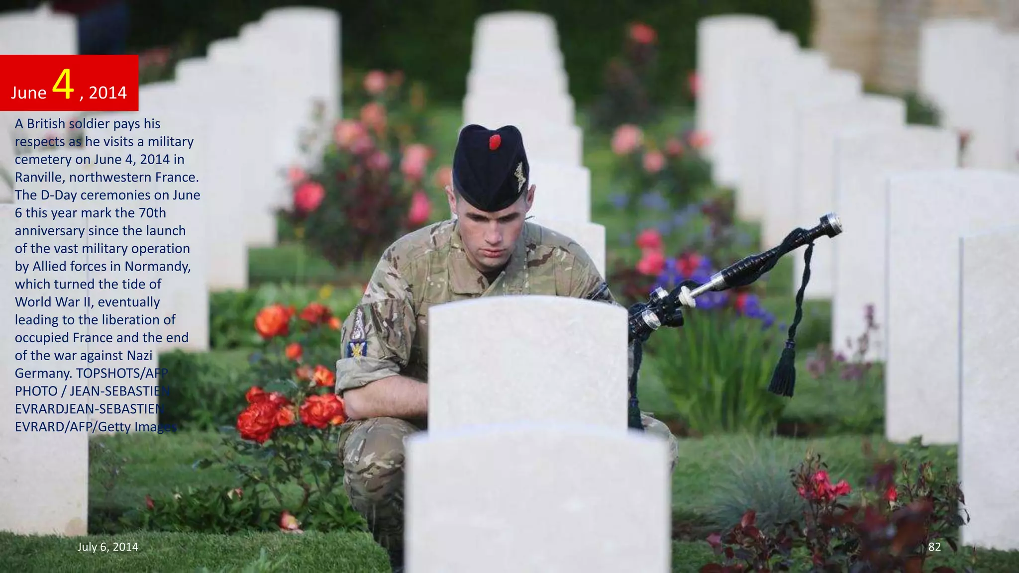A British soldier pays his
respects as he visits a military
cemetery on June 4, 2014 in
Ranville, northwestern France.
The D-Day ceremonies on June
6 this year mark the 70th
anniversary since the launch
of the vast military operation
by Allied forces in Normandy,
which turned the tide of
World War II, eventually
leading to the liberation of
occupied France and the end
of the war against Nazi
Germany. TOPSHOTS/AFP
PHOTO / JEAN-SEBASTIEN
EVRARDJEAN-SEBASTIEN
EVRARD/AFP/Getty Images
June 4, 2014
July 6, 2014 82
 