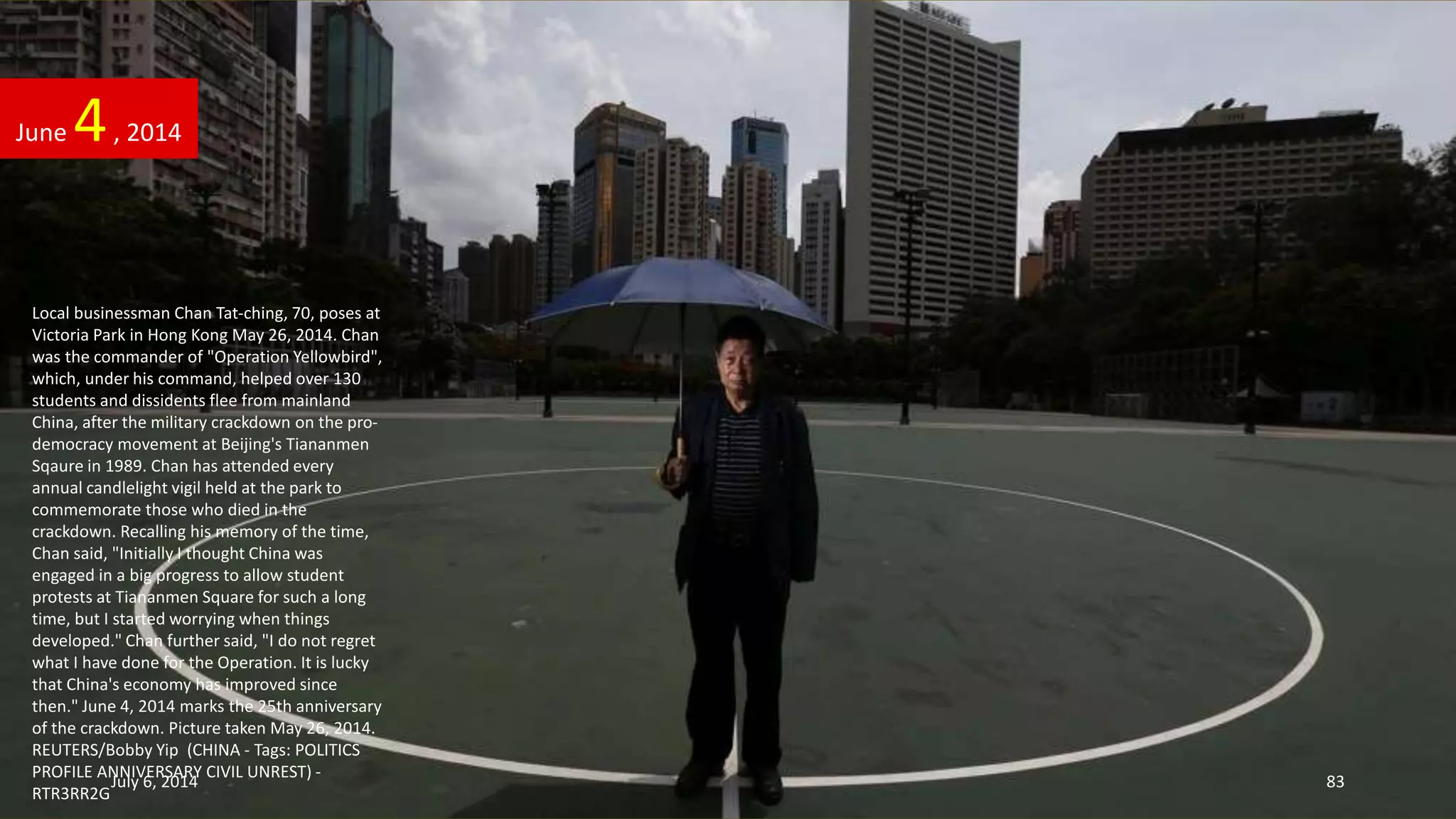 Local businessman Chan Tat-ching, 70, poses at
Victoria Park in Hong Kong May 26, 2014. Chan
was the commander of "Operation Yellowbird",
which, under his command, helped over 130
students and dissidents flee from mainland
China, after the military crackdown on the pro-
democracy movement at Beijing's Tiananmen
Sqaure in 1989. Chan has attended every
annual candlelight vigil held at the park to
commemorate those who died in the
crackdown. Recalling his memory of the time,
Chan said, "Initially I thought China was
engaged in a big progress to allow student
protests at Tiananmen Square for such a long
time, but I started worrying when things
developed." Chan further said, "I do not regret
what I have done for the Operation. It is lucky
that China's economy has improved since
then." June 4, 2014 marks the 25th anniversary
of the crackdown. Picture taken May 26, 2014.
REUTERS/Bobby Yip (CHINA - Tags: POLITICS
PROFILE ANNIVERSARY CIVIL UNREST) -
RTR3RR2G
June 4, 2014
July 6, 2014 83
 