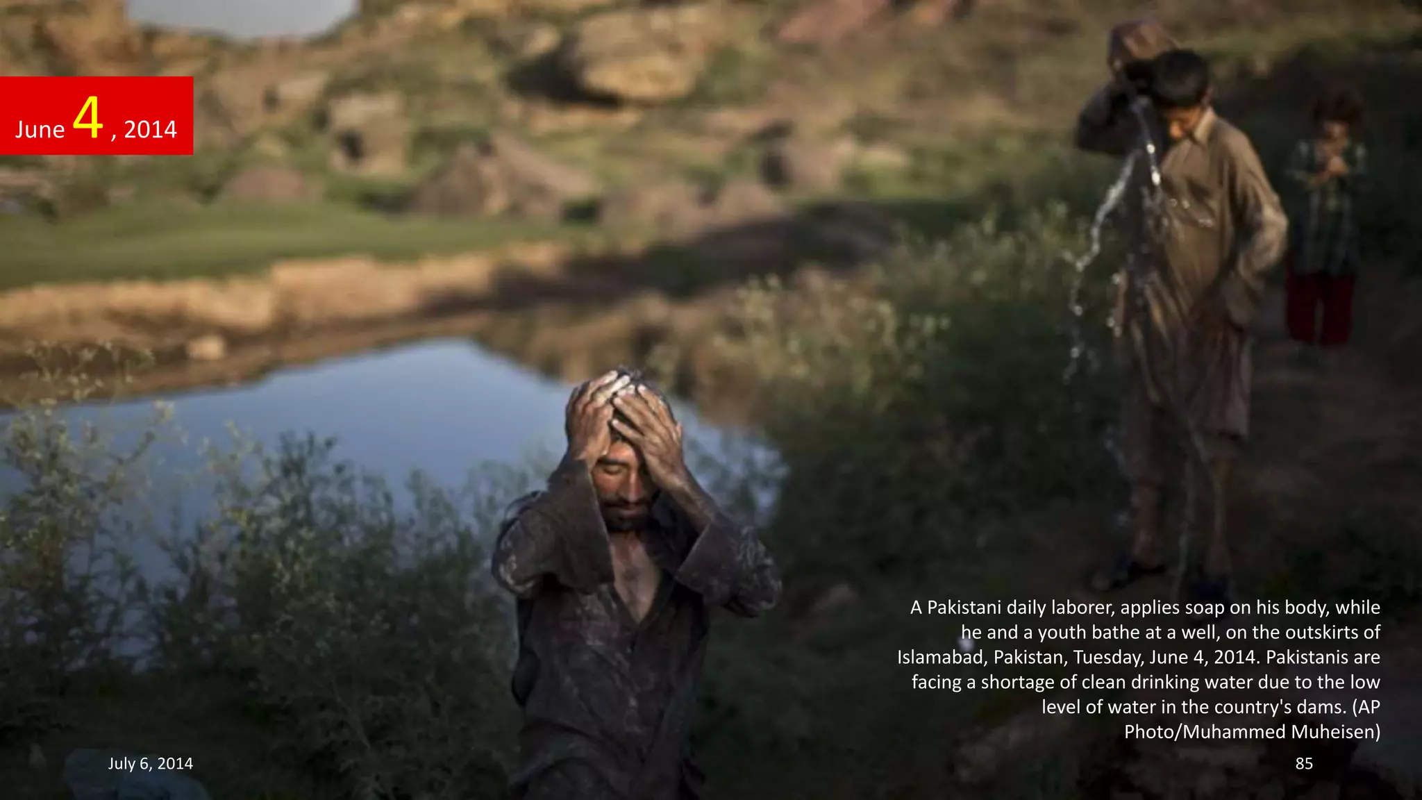 A Pakistani daily laborer, applies soap on his body, while
he and a youth bathe at a well, on the outskirts of
Islamabad, Pakistan, Tuesday, June 4, 2014. Pakistanis are
facing a shortage of clean drinking water due to the low
level of water in the country's dams. (AP
Photo/Muhammed Muheisen)
June 4, 2014
July 6, 2014 85
 