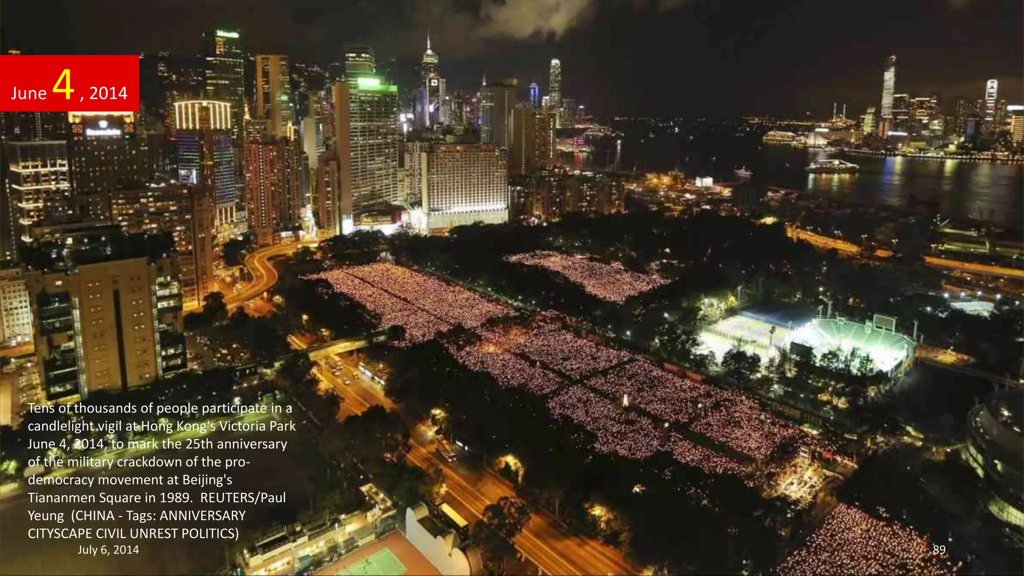Tens of thousands of people participate in a
candlelight vigil at Hong Kong's Victoria Park
June 4, 2014, to mark the 25th anniversary
of the military crackdown of the pro-
democracy movement at Beijing's
Tiananmen Square in 1989. REUTERS/Paul
Yeung (CHINA - Tags: ANNIVERSARY
CITYSCAPE CIVIL UNREST POLITICS)
June 4, 2014
July 6, 2014 89
 