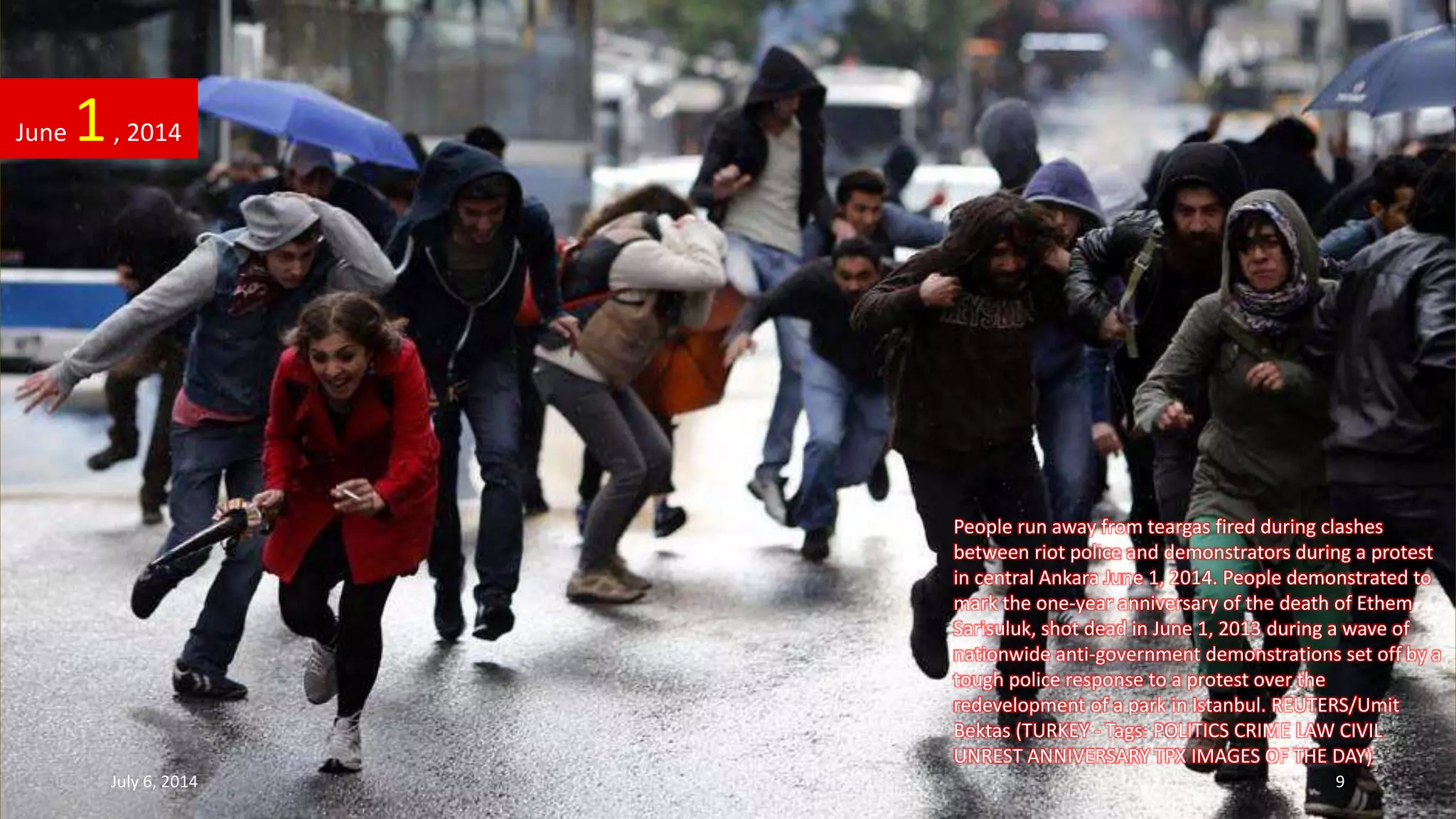 People run away from teargas fired during clashes
between riot police and demonstrators during a protest
in central Ankara June 1, 2014. People demonstrated to
mark the one-year anniversary of the death of Ethem
Sarisuluk, shot dead in June 1, 2013 during a wave of
nationwide anti-government demonstrations set off by a
tough police response to a protest over the
redevelopment of a park in Istanbul. REUTERS/Umit
Bektas (TURKEY - Tags: POLITICS CRIME LAW CIVIL
UNREST ANNIVERSARY TPX IMAGES OF THE DAY)
June 1, 2014
July 6, 2014 9
 