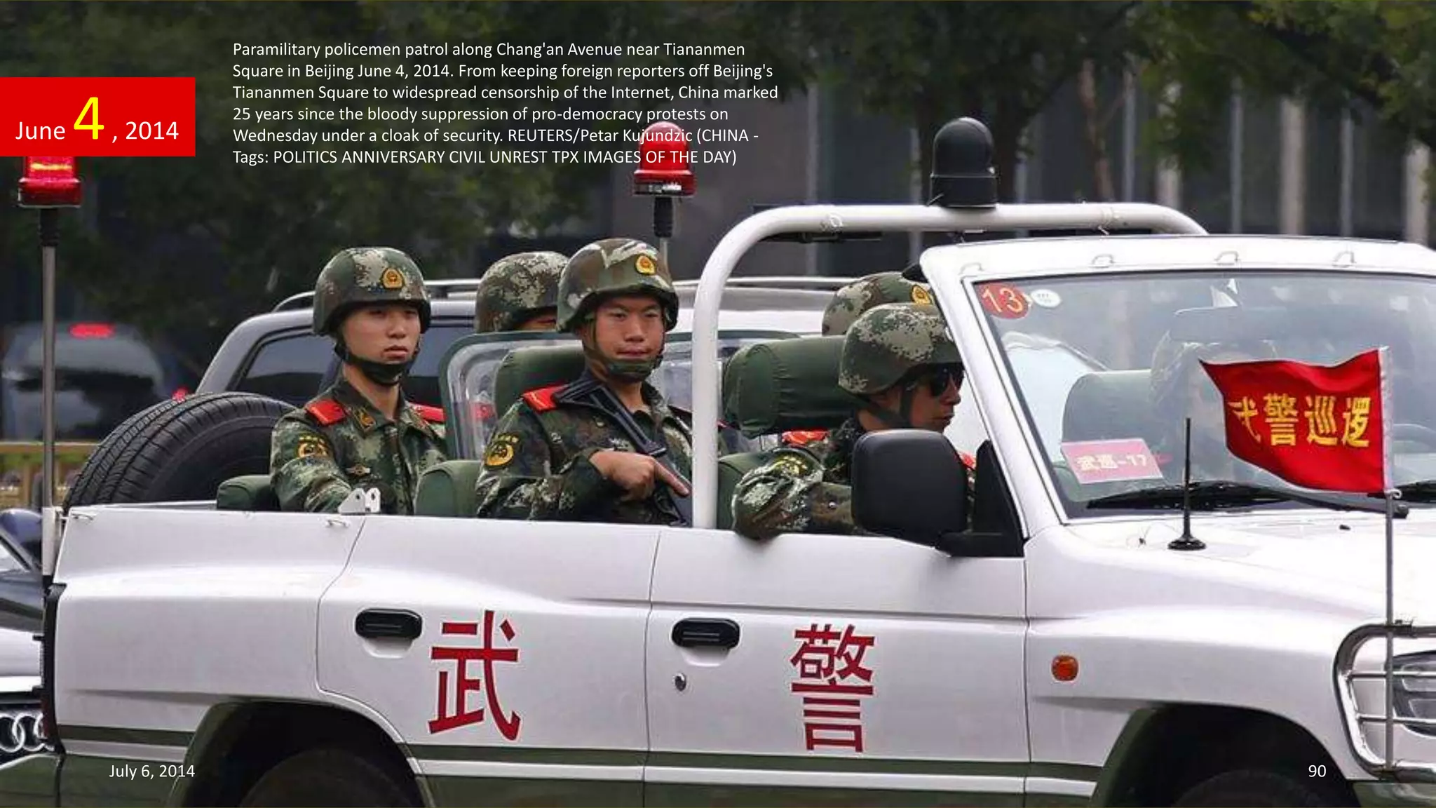 Paramilitary policemen patrol along Chang'an Avenue near Tiananmen
Square in Beijing June 4, 2014. From keeping foreign reporters off Beijing's
Tiananmen Square to widespread censorship of the Internet, China marked
25 years since the bloody suppression of pro-democracy protests on
Wednesday under a cloak of security. REUTERS/Petar Kujundzic (CHINA -
Tags: POLITICS ANNIVERSARY CIVIL UNREST TPX IMAGES OF THE DAY)
June 4, 2014
July 6, 2014 90
 