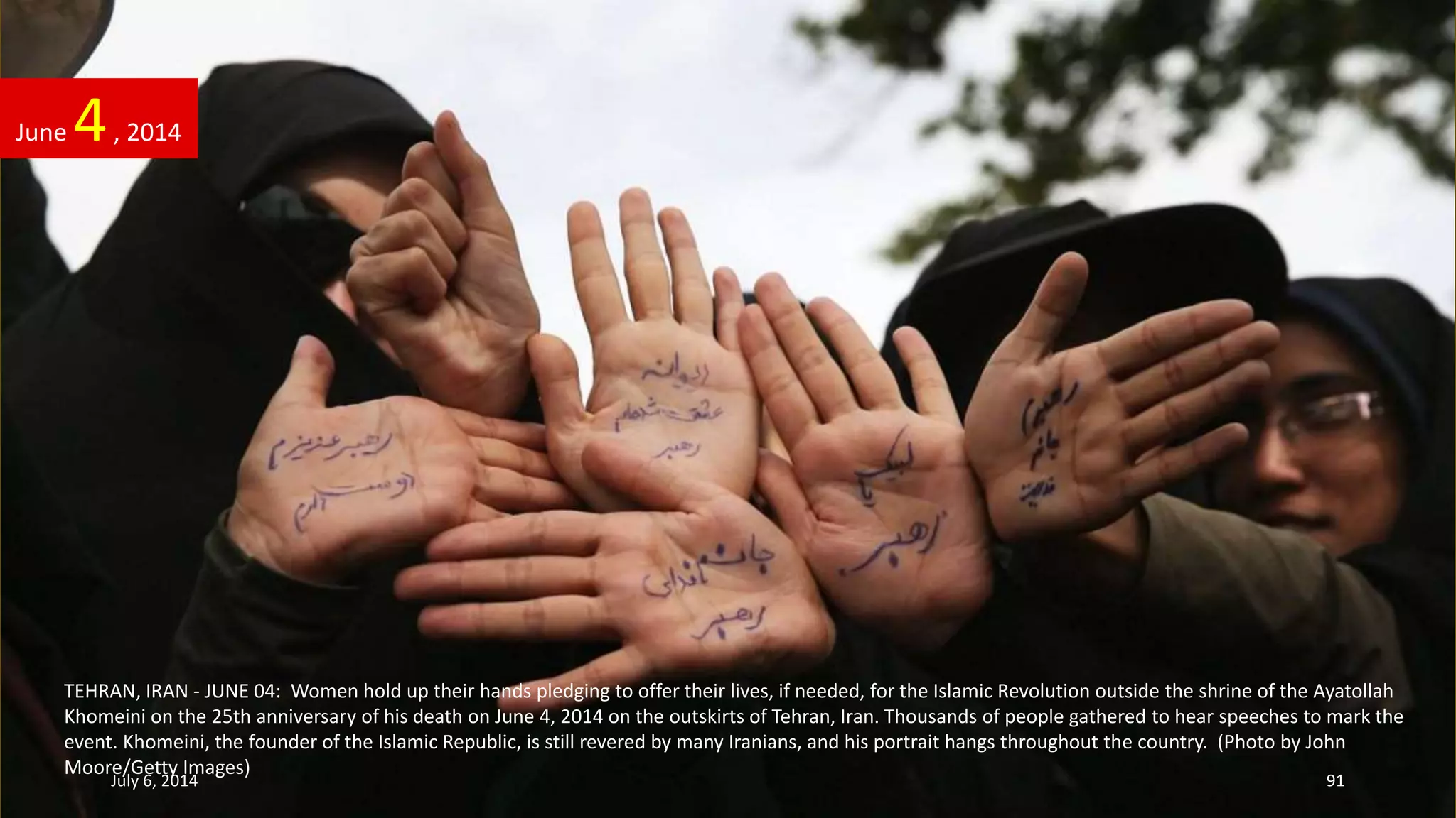TEHRAN, IRAN - JUNE 04: Women hold up their hands pledging to offer their lives, if needed, for the Islamic Revolution outside the shrine of the Ayatollah
Khomeini on the 25th anniversary of his death on June 4, 2014 on the outskirts of Tehran, Iran. Thousands of people gathered to hear speeches to mark the
event. Khomeini, the founder of the Islamic Republic, is still revered by many Iranians, and his portrait hangs throughout the country. (Photo by John
Moore/Getty Images)
June 4, 2014
July 6, 2014 91
 