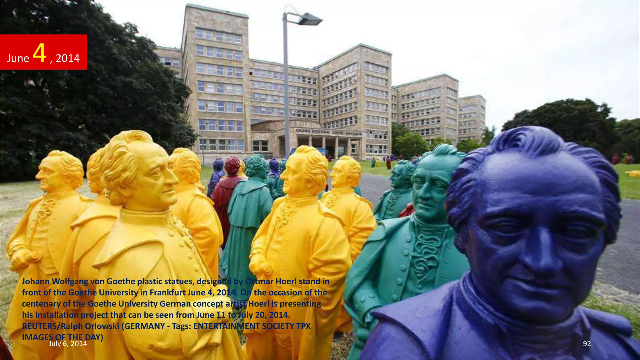Johann Wolfgang von Goethe plastic statues, designed by Ottmar Hoerl stand in
front of the Goethe University in Frankfurt June 4, 2014. On the occasion of the
centenary of the Goethe University German concept artist Hoerl is presenting
his installation project that can be seen from June 11 to July 20, 2014.
REUTERS/Ralph Orlowski (GERMANY - Tags: ENTERTAINMENT SOCIETY TPX
IMAGES OF THE DAY)
June 4, 2014
July 6, 2014 92
 
