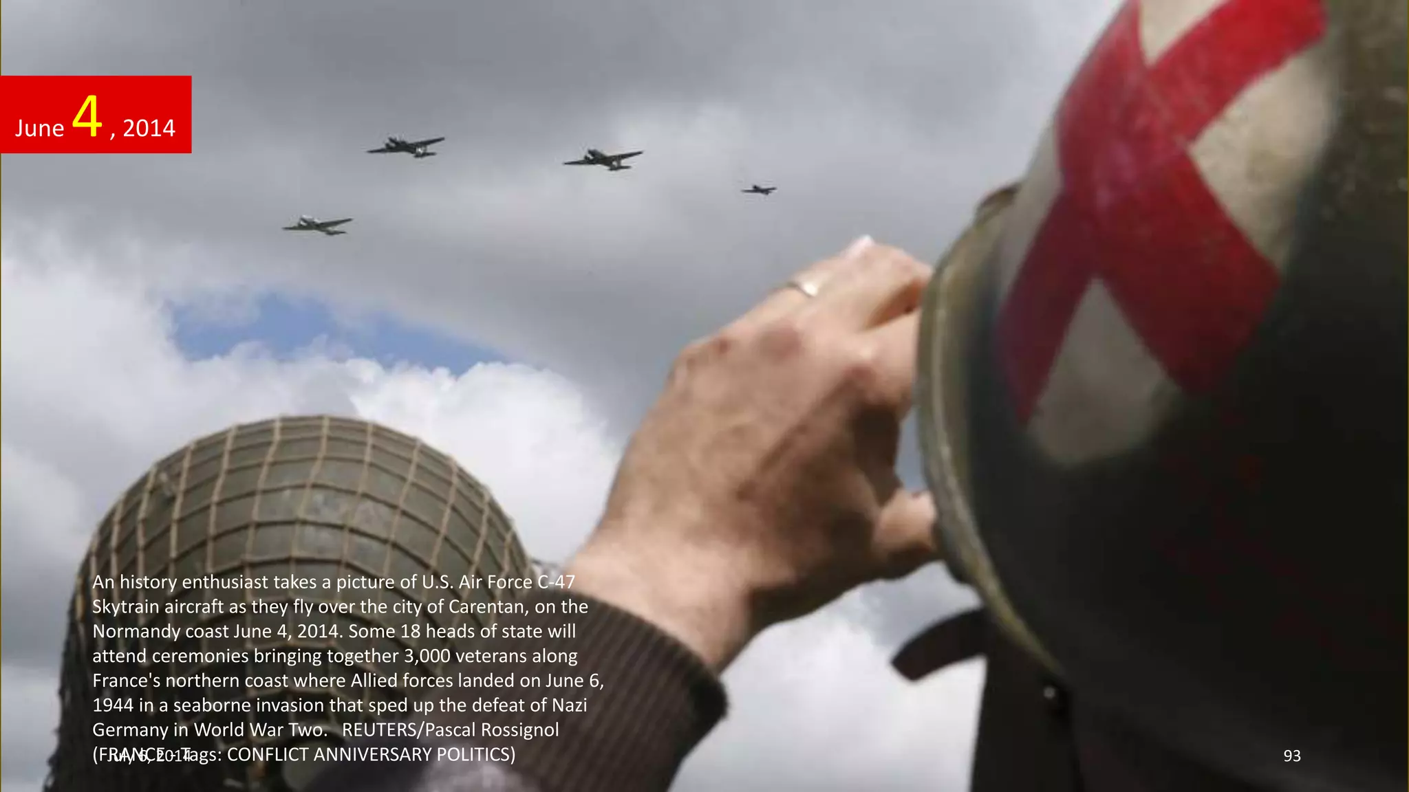 An history enthusiast takes a picture of U.S. Air Force C-47
Skytrain aircraft as they fly over the city of Carentan, on the
Normandy coast June 4, 2014. Some 18 heads of state will
attend ceremonies bringing together 3,000 veterans along
France's northern coast where Allied forces landed on June 6,
1944 in a seaborne invasion that sped up the defeat of Nazi
Germany in World War Two. REUTERS/Pascal Rossignol
(FRANCE - Tags: CONFLICT ANNIVERSARY POLITICS)
June 4, 2014
July 6, 2014 93
 