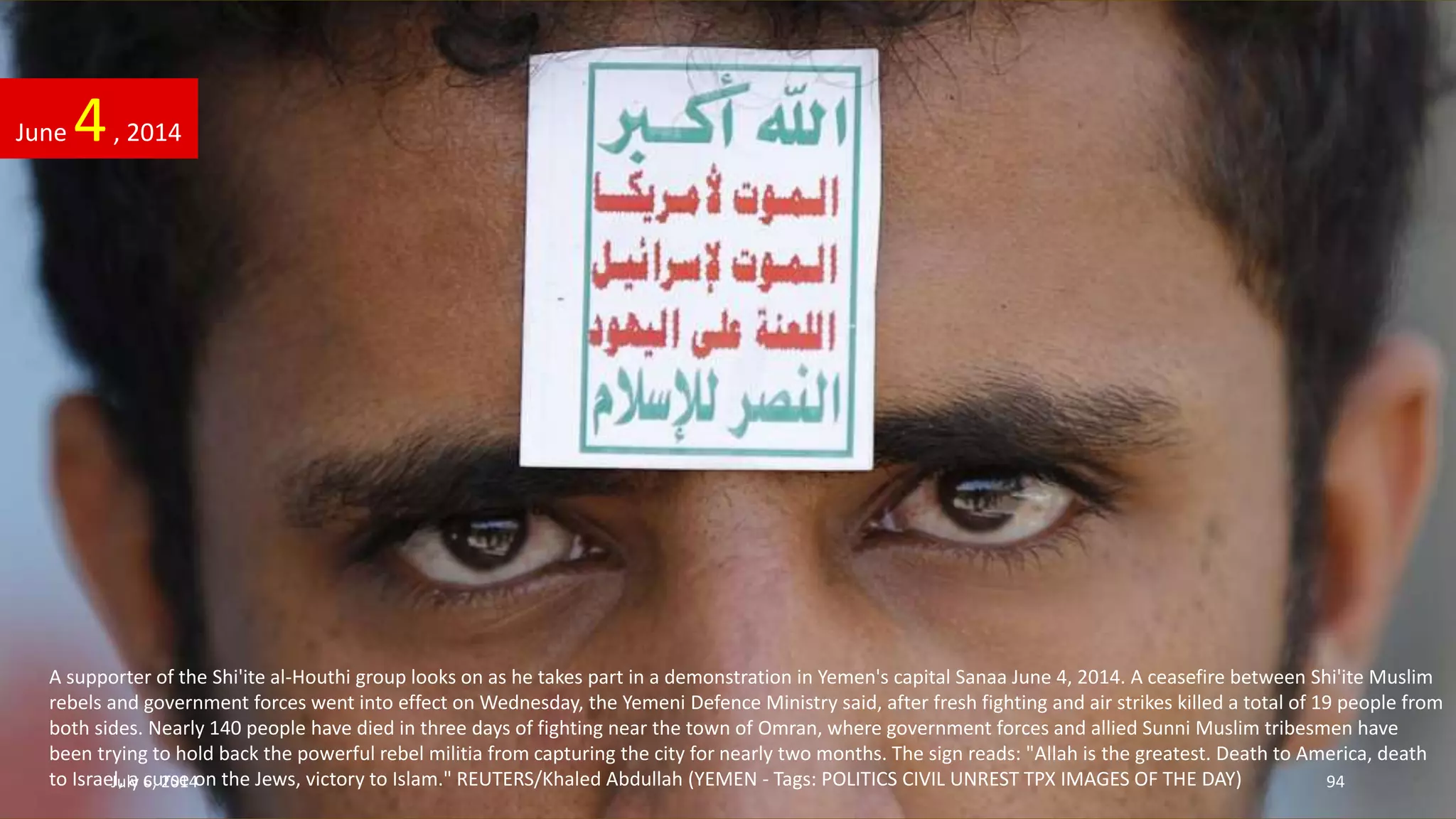 A supporter of the Shi'ite al-Houthi group looks on as he takes part in a demonstration in Yemen's capital Sanaa June 4, 2014. A ceasefire between Shi'ite Muslim
rebels and government forces went into effect on Wednesday, the Yemeni Defence Ministry said, after fresh fighting and air strikes killed a total of 19 people from
both sides. Nearly 140 people have died in three days of fighting near the town of Omran, where government forces and allied Sunni Muslim tribesmen have
been trying to hold back the powerful rebel militia from capturing the city for nearly two months. The sign reads: "Allah is the greatest. Death to America, death
to Israel, a curse on the Jews, victory to Islam." REUTERS/Khaled Abdullah (YEMEN - Tags: POLITICS CIVIL UNREST TPX IMAGES OF THE DAY)
June 4, 2014
July 6, 2014 94
 