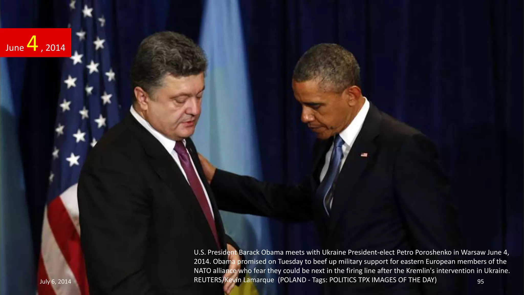U.S. President Barack Obama meets with Ukraine President-elect Petro Poroshenko in Warsaw June 4,
2014. Obama promised on Tuesday to beef up military support for eastern European members of the
NATO alliance who fear they could be next in the firing line after the Kremlin's intervention in Ukraine.
REUTERS/Kevin Lamarque (POLAND - Tags: POLITICS TPX IMAGES OF THE DAY)
June 4, 2014
July 6, 2014 95
 