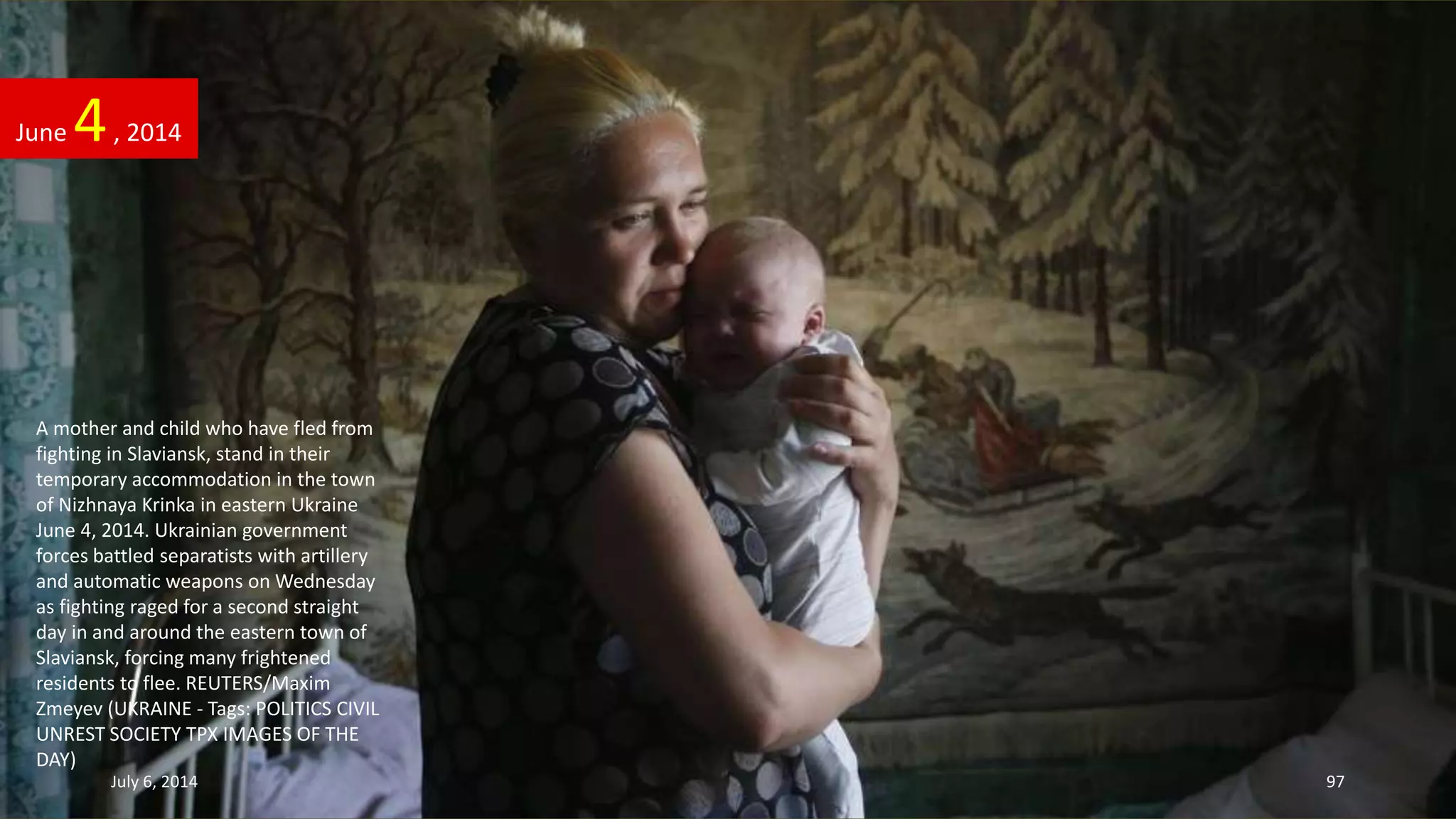 A mother and child who have fled from
fighting in Slaviansk, stand in their
temporary accommodation in the town
of Nizhnaya Krinka in eastern Ukraine
June 4, 2014. Ukrainian government
forces battled separatists with artillery
and automatic weapons on Wednesday
as fighting raged for a second straight
day in and around the eastern town of
Slaviansk, forcing many frightened
residents to flee. REUTERS/Maxim
Zmeyev (UKRAINE - Tags: POLITICS CIVIL
UNREST SOCIETY TPX IMAGES OF THE
DAY)
June 4, 2014
July 6, 2014 97
 