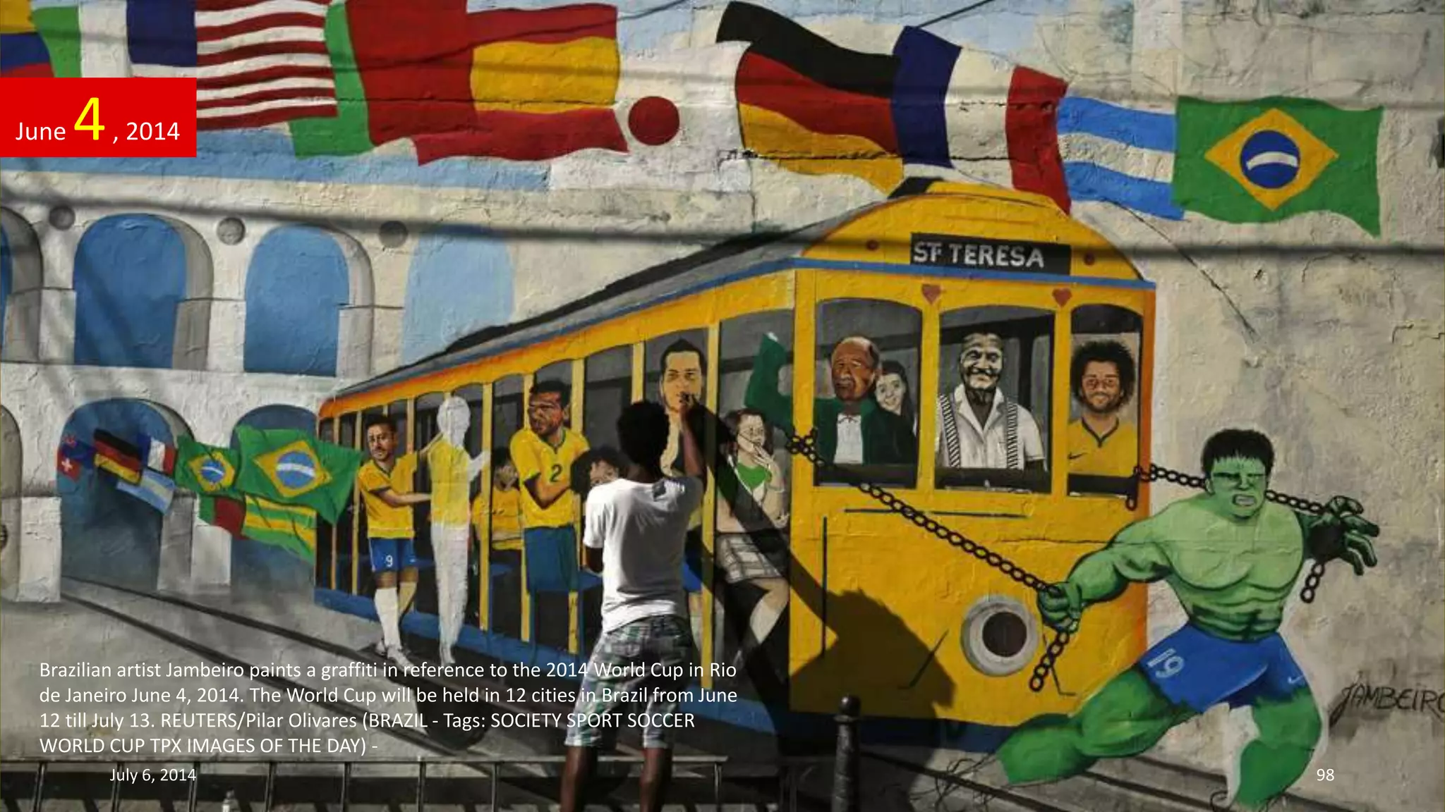 Brazilian artist Jambeiro paints a graffiti in reference to the 2014 World Cup in Rio
de Janeiro June 4, 2014. The World Cup will be held in 12 cities in Brazil from June
12 till July 13. REUTERS/Pilar Olivares (BRAZIL - Tags: SOCIETY SPORT SOCCER
WORLD CUP TPX IMAGES OF THE DAY) -
June 4, 2014
July 6, 2014 98
 