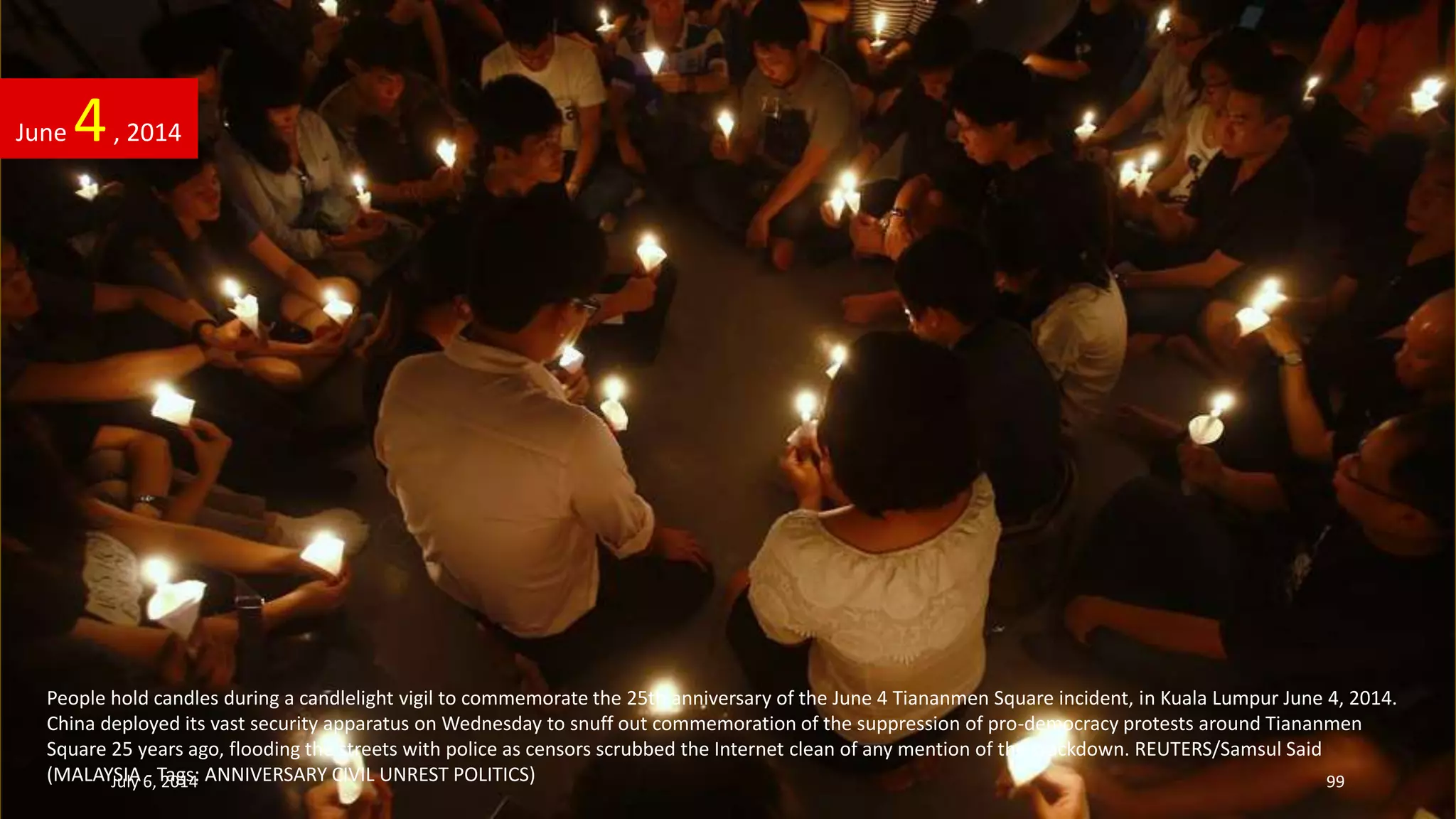 People hold candles during a candlelight vigil to commemorate the 25th anniversary of the June 4 Tiananmen Square incident, in Kuala Lumpur June 4, 2014.
China deployed its vast security apparatus on Wednesday to snuff out commemoration of the suppression of pro-democracy protests around Tiananmen
Square 25 years ago, flooding the streets with police as censors scrubbed the Internet clean of any mention of the crackdown. REUTERS/Samsul Said
(MALAYSIA - Tags: ANNIVERSARY CIVIL UNREST POLITICS)
June 4, 2014
July 6, 2014 99
 