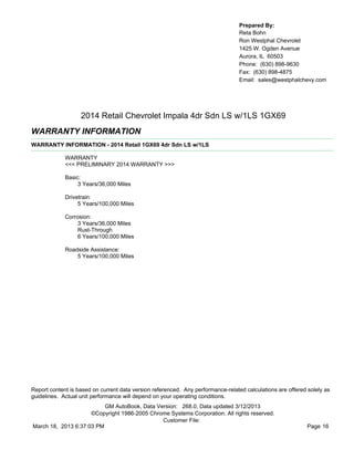 Prepared By:
                                                                                  Reta Bohn
                                                                                  Ron Westphal Chevrolet
                                                                                  1425 W. Ogden Avenue
                                                                                  Aurora, IL 60503
                                                                                  Phone: (630) 898-9630
                                                                                  Fax: (630) 898-4875
                                                                                  Email: sales@westphalchevy.com




                   2014 Retail Chevrolet Impala 4dr Sdn LS w/1LS 1GX69
WARRANTY INFORMATION
WARRANTY INFORMATION - 2014 Retail 1GX69 4dr Sdn LS w/1LS

             WARRANTY
             <<< PRELIMINARY 2014 WARRANTY >>>

             Basic:
                  3 Years/36,000 Miles

             Drivetrain:
                  5 Years/100,000 Miles

             Corrosion:
                  3 Years/36,000 Miles
                  Rust-Through
                  6 Years/100,000 Miles

             Roadside Assistance:
                 5 Years/100,000 Miles




Report content is based on current data version referenced. Any performance-related calculations are offered solely as
guidelines. Actual unit performance will depend on your operating conditions.
                          GM AutoBook, Data Version: 268.0, Data updated 3/12/2013
                     ©Copyright 1986-2005 Chrome Systems Corporation. All rights reserved.
                                              Customer File:
March 18, 2013 6:37:03 PM                                                                                    Page 16
 